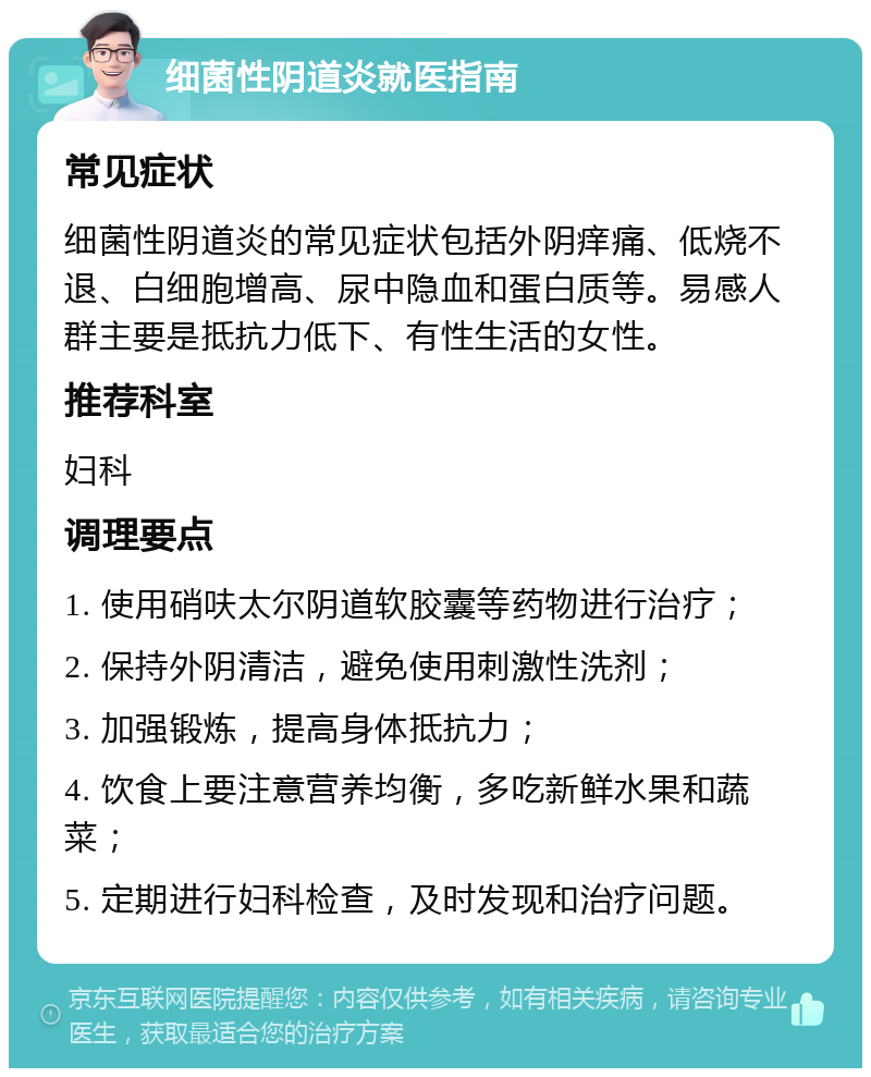 细菌性阴道炎就医指南 常见症状 细菌性阴道炎的常见症状包括外阴痒痛、低烧不退、白细胞增高、尿中隐血和蛋白质等。易感人群主要是抵抗力低下、有性生活的女性。 推荐科室 妇科 调理要点 1. 使用硝呋太尔阴道软胶囊等药物进行治疗； 2. 保持外阴清洁，避免使用刺激性洗剂； 3. 加强锻炼，提高身体抵抗力； 4. 饮食上要注意营养均衡，多吃新鲜水果和蔬菜； 5. 定期进行妇科检查，及时发现和治疗问题。