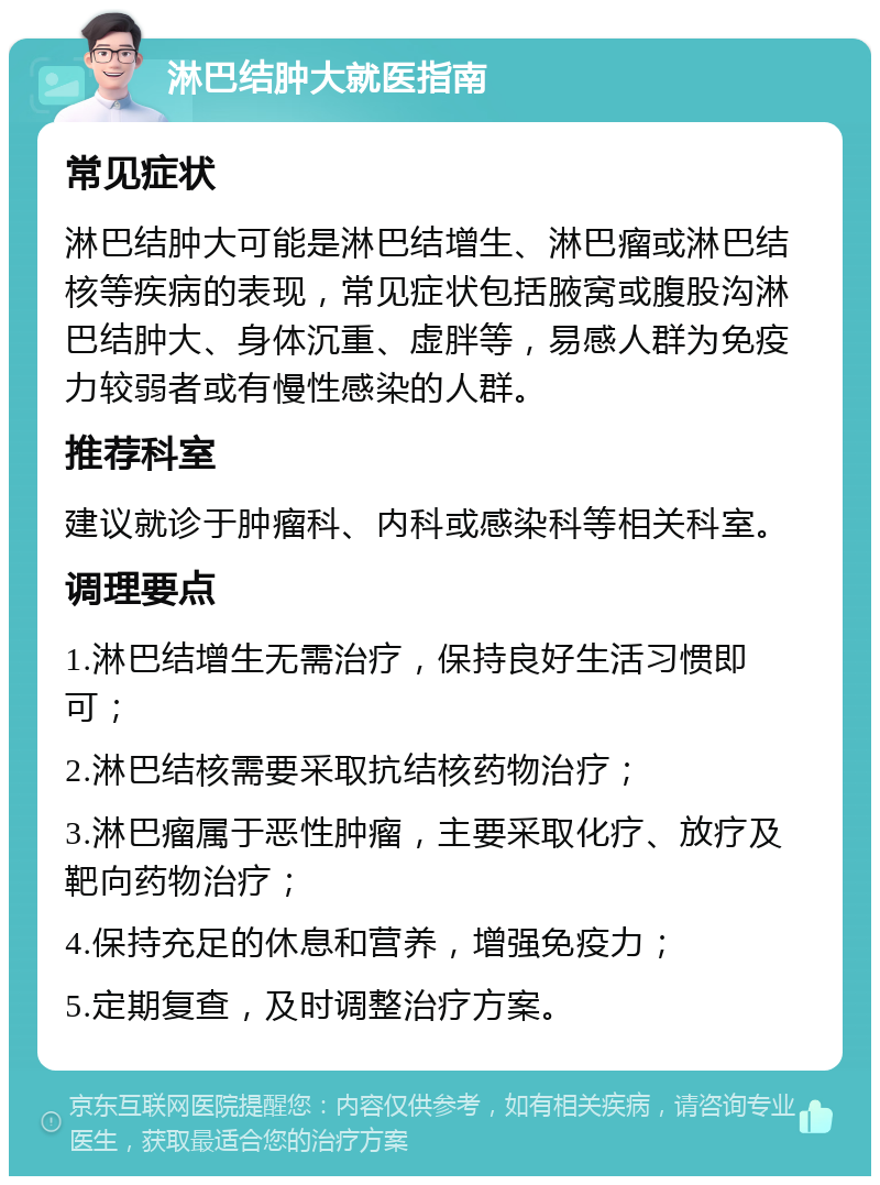 淋巴结肿大就医指南 常见症状 淋巴结肿大可能是淋巴结增生、淋巴瘤或淋巴结核等疾病的表现，常见症状包括腋窝或腹股沟淋巴结肿大、身体沉重、虚胖等，易感人群为免疫力较弱者或有慢性感染的人群。 推荐科室 建议就诊于肿瘤科、内科或感染科等相关科室。 调理要点 1.淋巴结增生无需治疗，保持良好生活习惯即可； 2.淋巴结核需要采取抗结核药物治疗； 3.淋巴瘤属于恶性肿瘤，主要采取化疗、放疗及靶向药物治疗； 4.保持充足的休息和营养，增强免疫力； 5.定期复查，及时调整治疗方案。