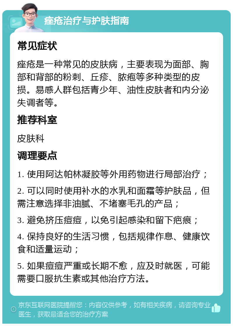 痤疮治疗与护肤指南 常见症状 痤疮是一种常见的皮肤病，主要表现为面部、胸部和背部的粉刺、丘疹、脓疱等多种类型的皮损。易感人群包括青少年、油性皮肤者和内分泌失调者等。 推荐科室 皮肤科 调理要点 1. 使用阿达帕林凝胶等外用药物进行局部治疗； 2. 可以同时使用补水的水乳和面霜等护肤品，但需注意选择非油腻、不堵塞毛孔的产品； 3. 避免挤压痘痘，以免引起感染和留下疤痕； 4. 保持良好的生活习惯，包括规律作息、健康饮食和适量运动； 5. 如果痘痘严重或长期不愈，应及时就医，可能需要口服抗生素或其他治疗方法。