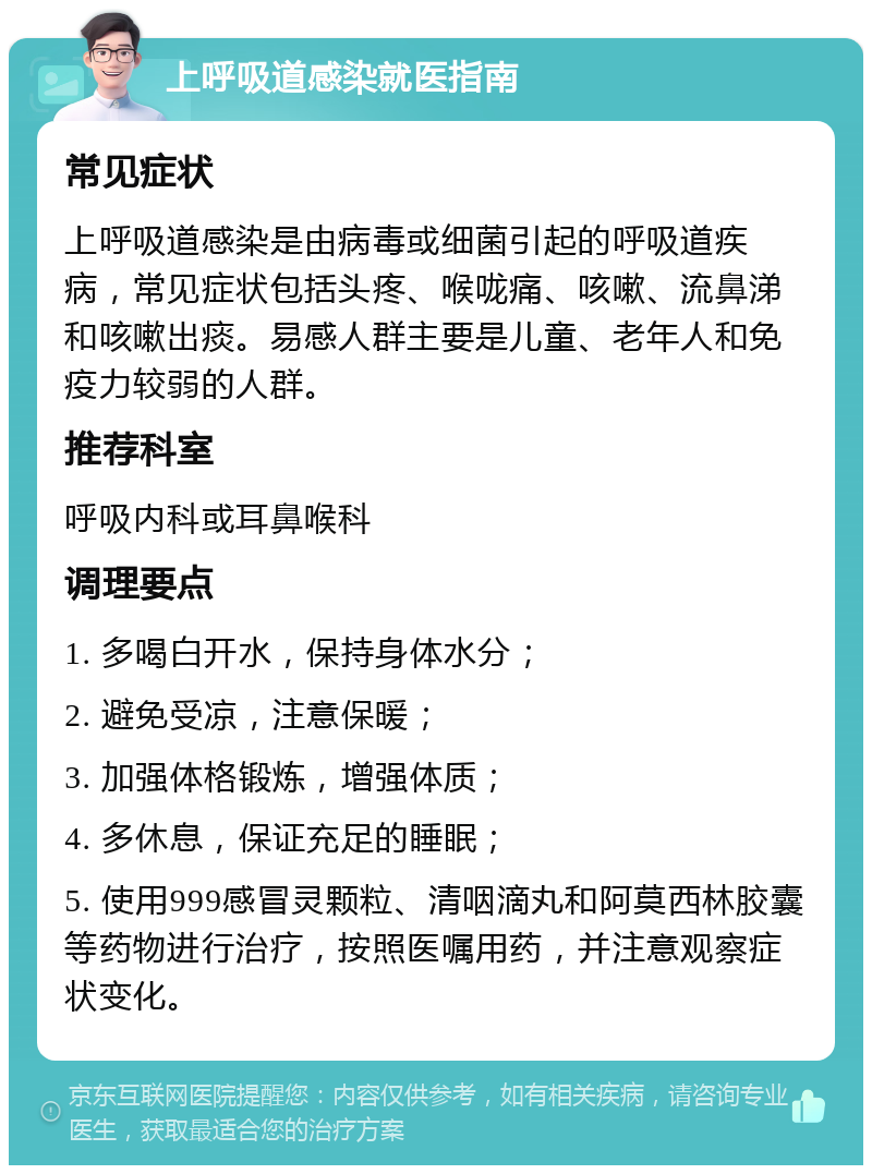 上呼吸道感染就医指南 常见症状 上呼吸道感染是由病毒或细菌引起的呼吸道疾病，常见症状包括头疼、喉咙痛、咳嗽、流鼻涕和咳嗽出痰。易感人群主要是儿童、老年人和免疫力较弱的人群。 推荐科室 呼吸内科或耳鼻喉科 调理要点 1. 多喝白开水，保持身体水分； 2. 避免受凉，注意保暖； 3. 加强体格锻炼，增强体质； 4. 多休息，保证充足的睡眠； 5. 使用999感冒灵颗粒、清咽滴丸和阿莫西林胶囊等药物进行治疗，按照医嘱用药，并注意观察症状变化。