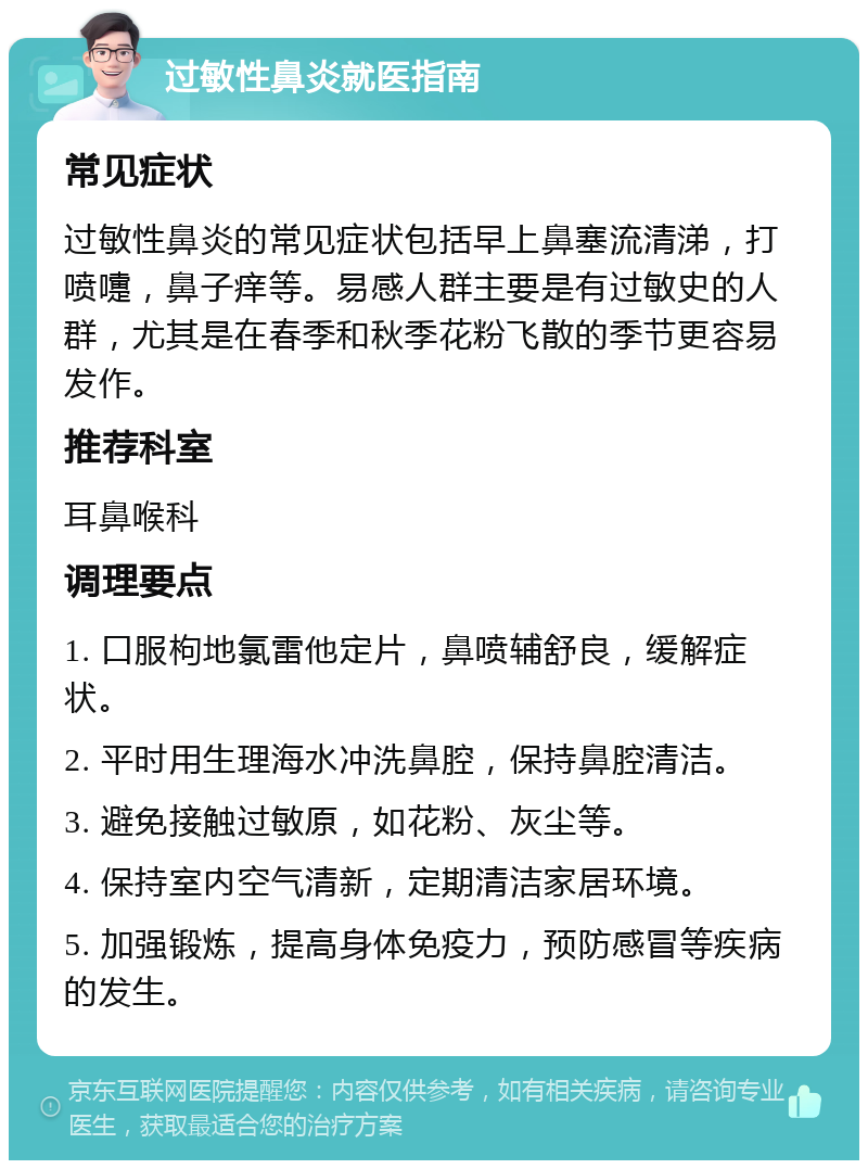 过敏性鼻炎就医指南 常见症状 过敏性鼻炎的常见症状包括早上鼻塞流清涕，打喷嚏，鼻子痒等。易感人群主要是有过敏史的人群，尤其是在春季和秋季花粉飞散的季节更容易发作。 推荐科室 耳鼻喉科 调理要点 1. 口服枸地氯雷他定片，鼻喷辅舒良，缓解症状。 2. 平时用生理海水冲洗鼻腔，保持鼻腔清洁。 3. 避免接触过敏原，如花粉、灰尘等。 4. 保持室内空气清新，定期清洁家居环境。 5. 加强锻炼，提高身体免疫力，预防感冒等疾病的发生。