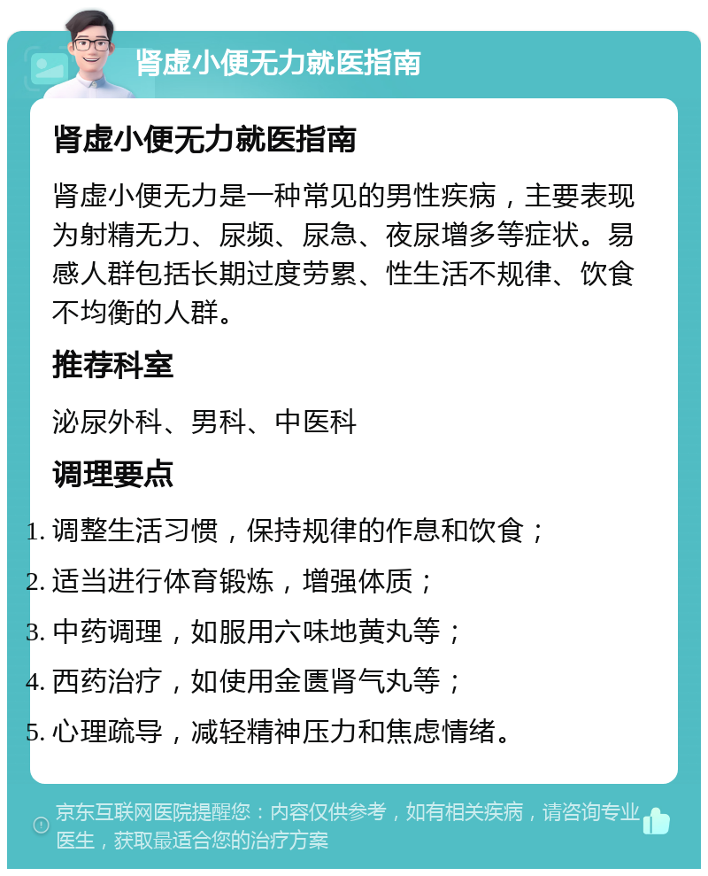 肾虚小便无力就医指南 肾虚小便无力就医指南 肾虚小便无力是一种常见的男性疾病，主要表现为射精无力、尿频、尿急、夜尿增多等症状。易感人群包括长期过度劳累、性生活不规律、饮食不均衡的人群。 推荐科室 泌尿外科、男科、中医科 调理要点 调整生活习惯，保持规律的作息和饮食； 适当进行体育锻炼，增强体质； 中药调理，如服用六味地黄丸等； 西药治疗，如使用金匮肾气丸等； 心理疏导，减轻精神压力和焦虑情绪。