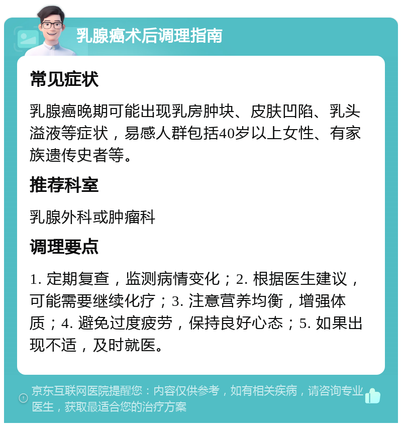 乳腺癌术后调理指南 常见症状 乳腺癌晚期可能出现乳房肿块、皮肤凹陷、乳头溢液等症状，易感人群包括40岁以上女性、有家族遗传史者等。 推荐科室 乳腺外科或肿瘤科 调理要点 1. 定期复查，监测病情变化；2. 根据医生建议，可能需要继续化疗；3. 注意营养均衡，增强体质；4. 避免过度疲劳，保持良好心态；5. 如果出现不适，及时就医。