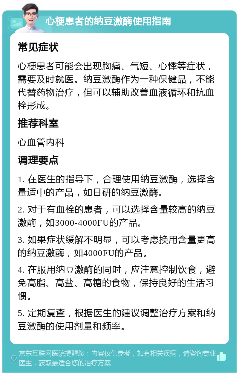 心梗患者的纳豆激酶使用指南 常见症状 心梗患者可能会出现胸痛、气短、心悸等症状，需要及时就医。纳豆激酶作为一种保健品，不能代替药物治疗，但可以辅助改善血液循环和抗血栓形成。 推荐科室 心血管内科 调理要点 1. 在医生的指导下，合理使用纳豆激酶，选择含量适中的产品，如日研的纳豆激酶。 2. 对于有血栓的患者，可以选择含量较高的纳豆激酶，如3000-4000FU的产品。 3. 如果症状缓解不明显，可以考虑换用含量更高的纳豆激酶，如4000FU的产品。 4. 在服用纳豆激酶的同时，应注意控制饮食，避免高脂、高盐、高糖的食物，保持良好的生活习惯。 5. 定期复查，根据医生的建议调整治疗方案和纳豆激酶的使用剂量和频率。