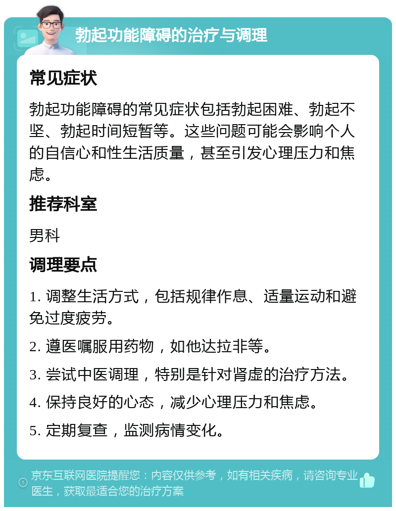 勃起功能障碍的治疗与调理 常见症状 勃起功能障碍的常见症状包括勃起困难、勃起不坚、勃起时间短暂等。这些问题可能会影响个人的自信心和性生活质量，甚至引发心理压力和焦虑。 推荐科室 男科 调理要点 1. 调整生活方式，包括规律作息、适量运动和避免过度疲劳。 2. 遵医嘱服用药物，如他达拉非等。 3. 尝试中医调理，特别是针对肾虚的治疗方法。 4. 保持良好的心态，减少心理压力和焦虑。 5. 定期复查，监测病情变化。