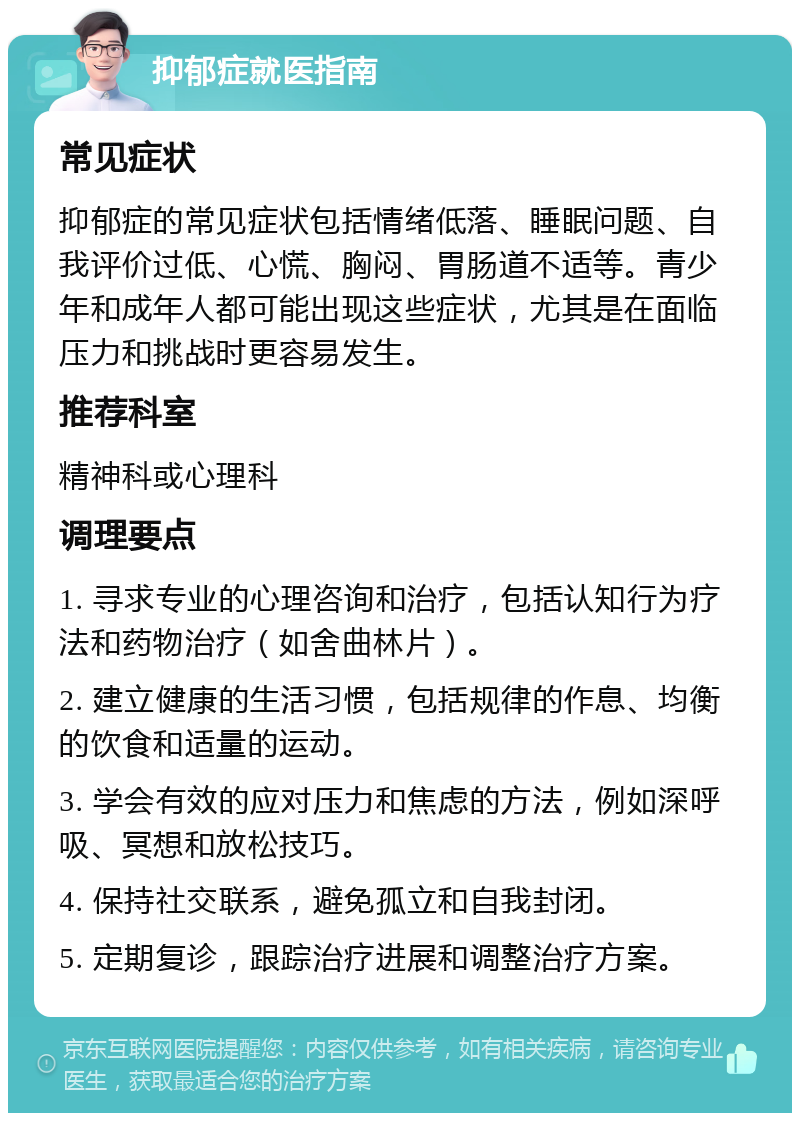 抑郁症就医指南 常见症状 抑郁症的常见症状包括情绪低落、睡眠问题、自我评价过低、心慌、胸闷、胃肠道不适等。青少年和成年人都可能出现这些症状，尤其是在面临压力和挑战时更容易发生。 推荐科室 精神科或心理科 调理要点 1. 寻求专业的心理咨询和治疗，包括认知行为疗法和药物治疗（如舍曲林片）。 2. 建立健康的生活习惯，包括规律的作息、均衡的饮食和适量的运动。 3. 学会有效的应对压力和焦虑的方法，例如深呼吸、冥想和放松技巧。 4. 保持社交联系，避免孤立和自我封闭。 5. 定期复诊，跟踪治疗进展和调整治疗方案。