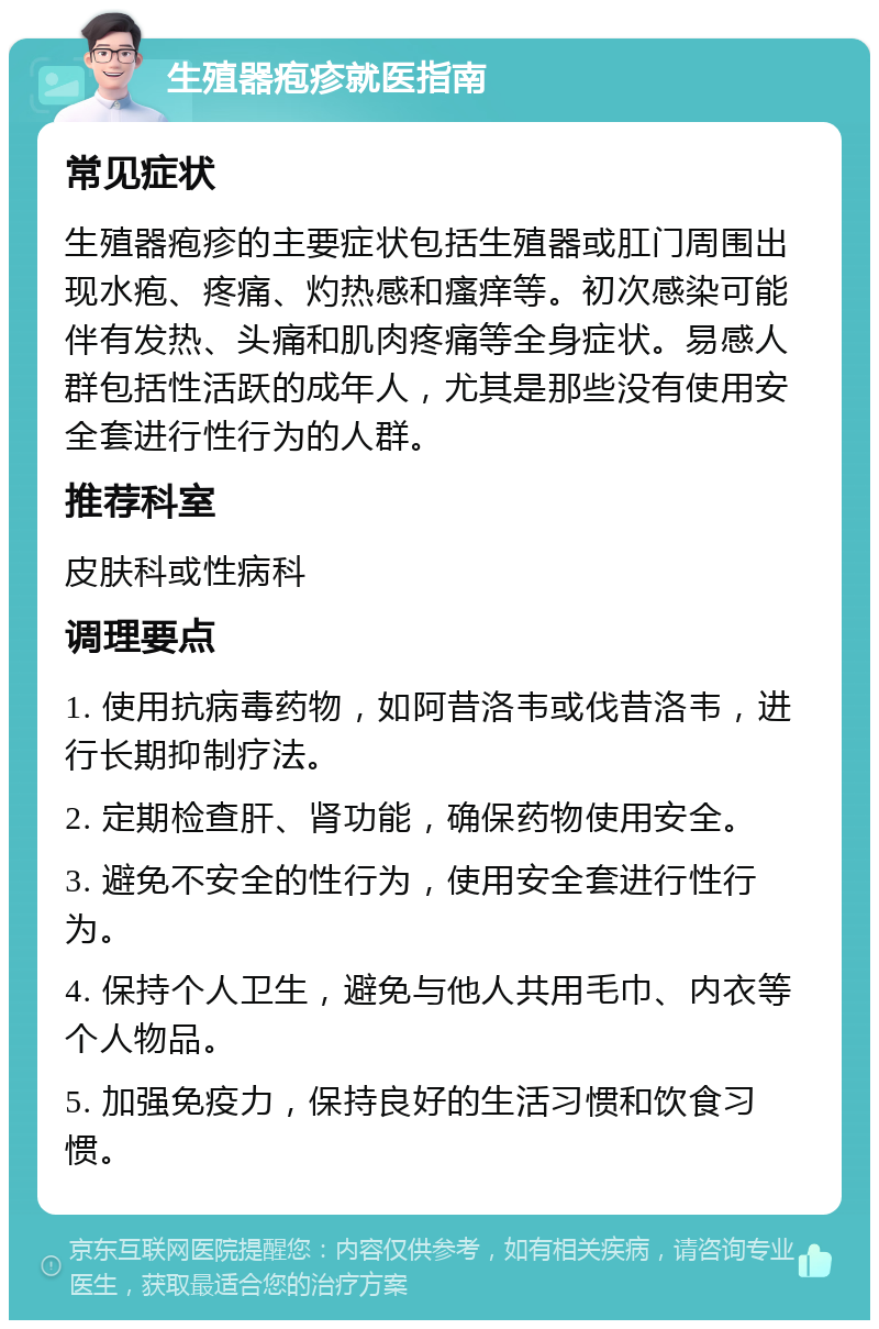 生殖器疱疹就医指南 常见症状 生殖器疱疹的主要症状包括生殖器或肛门周围出现水疱、疼痛、灼热感和瘙痒等。初次感染可能伴有发热、头痛和肌肉疼痛等全身症状。易感人群包括性活跃的成年人，尤其是那些没有使用安全套进行性行为的人群。 推荐科室 皮肤科或性病科 调理要点 1. 使用抗病毒药物，如阿昔洛韦或伐昔洛韦，进行长期抑制疗法。 2. 定期检查肝、肾功能，确保药物使用安全。 3. 避免不安全的性行为，使用安全套进行性行为。 4. 保持个人卫生，避免与他人共用毛巾、内衣等个人物品。 5. 加强免疫力，保持良好的生活习惯和饮食习惯。