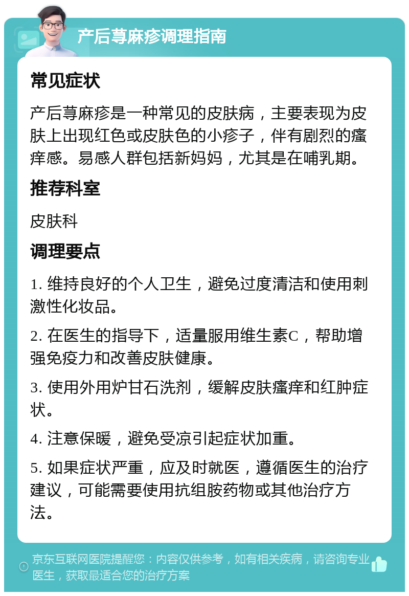 产后荨麻疹调理指南 常见症状 产后荨麻疹是一种常见的皮肤病，主要表现为皮肤上出现红色或皮肤色的小疹子，伴有剧烈的瘙痒感。易感人群包括新妈妈，尤其是在哺乳期。 推荐科室 皮肤科 调理要点 1. 维持良好的个人卫生，避免过度清洁和使用刺激性化妆品。 2. 在医生的指导下，适量服用维生素C，帮助增强免疫力和改善皮肤健康。 3. 使用外用炉甘石洗剂，缓解皮肤瘙痒和红肿症状。 4. 注意保暖，避免受凉引起症状加重。 5. 如果症状严重，应及时就医，遵循医生的治疗建议，可能需要使用抗组胺药物或其他治疗方法。