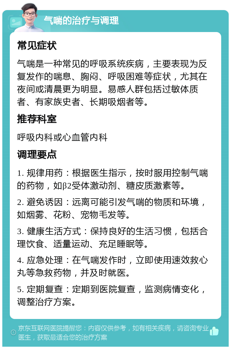 气喘的治疗与调理 常见症状 气喘是一种常见的呼吸系统疾病，主要表现为反复发作的喘息、胸闷、呼吸困难等症状，尤其在夜间或清晨更为明显。易感人群包括过敏体质者、有家族史者、长期吸烟者等。 推荐科室 呼吸内科或心血管内科 调理要点 1. 规律用药：根据医生指示，按时服用控制气喘的药物，如β2受体激动剂、糖皮质激素等。 2. 避免诱因：远离可能引发气喘的物质和环境，如烟雾、花粉、宠物毛发等。 3. 健康生活方式：保持良好的生活习惯，包括合理饮食、适量运动、充足睡眠等。 4. 应急处理：在气喘发作时，立即使用速效救心丸等急救药物，并及时就医。 5. 定期复查：定期到医院复查，监测病情变化，调整治疗方案。