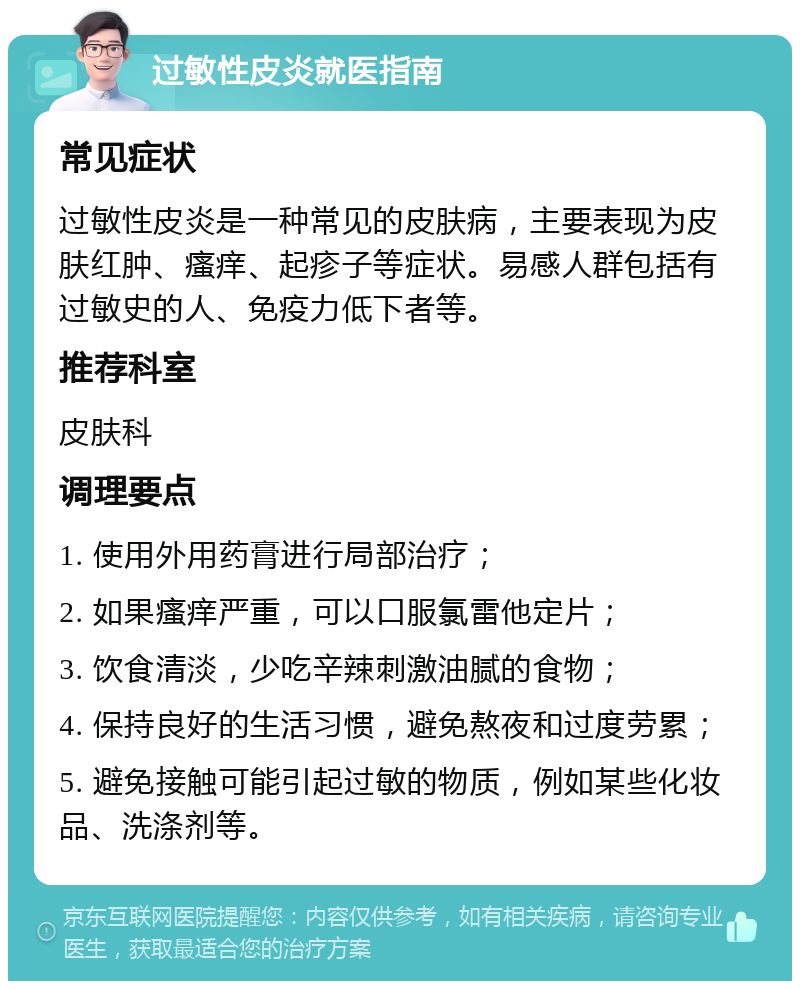 过敏性皮炎就医指南 常见症状 过敏性皮炎是一种常见的皮肤病，主要表现为皮肤红肿、瘙痒、起疹子等症状。易感人群包括有过敏史的人、免疫力低下者等。 推荐科室 皮肤科 调理要点 1. 使用外用药膏进行局部治疗； 2. 如果瘙痒严重，可以口服氯雷他定片； 3. 饮食清淡，少吃辛辣刺激油腻的食物； 4. 保持良好的生活习惯，避免熬夜和过度劳累； 5. 避免接触可能引起过敏的物质，例如某些化妆品、洗涤剂等。