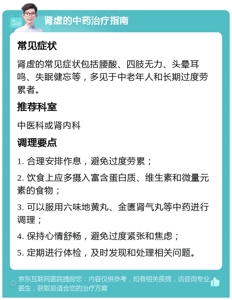 肾虚的中药治疗指南 常见症状 肾虚的常见症状包括腰酸、四肢无力、头晕耳鸣、失眠健忘等，多见于中老年人和长期过度劳累者。 推荐科室 中医科或肾内科 调理要点 1. 合理安排作息，避免过度劳累； 2. 饮食上应多摄入富含蛋白质、维生素和微量元素的食物； 3. 可以服用六味地黄丸、金匮肾气丸等中药进行调理； 4. 保持心情舒畅，避免过度紧张和焦虑； 5. 定期进行体检，及时发现和处理相关问题。