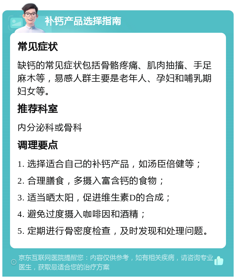 补钙产品选择指南 常见症状 缺钙的常见症状包括骨骼疼痛、肌肉抽搐、手足麻木等，易感人群主要是老年人、孕妇和哺乳期妇女等。 推荐科室 内分泌科或骨科 调理要点 1. 选择适合自己的补钙产品，如汤臣倍健等； 2. 合理膳食，多摄入富含钙的食物； 3. 适当晒太阳，促进维生素D的合成； 4. 避免过度摄入咖啡因和酒精； 5. 定期进行骨密度检查，及时发现和处理问题。