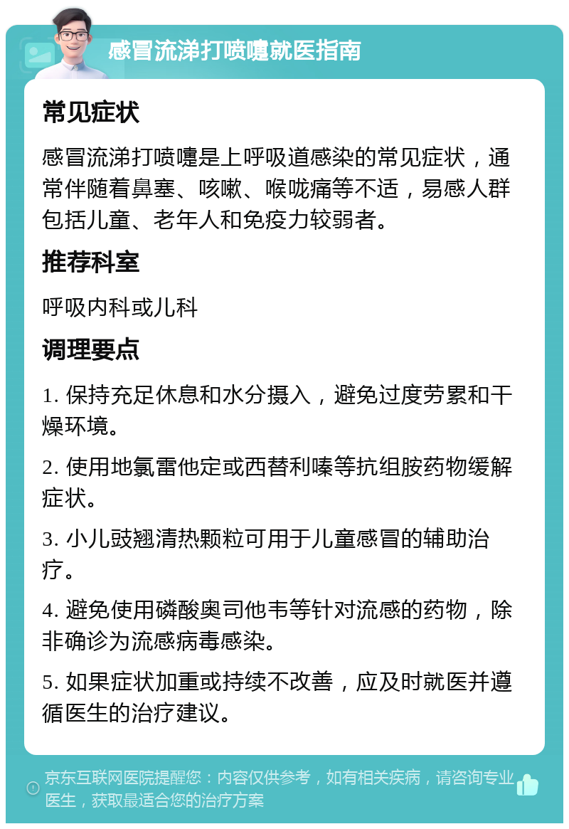 感冒流涕打喷嚏就医指南 常见症状 感冒流涕打喷嚏是上呼吸道感染的常见症状，通常伴随着鼻塞、咳嗽、喉咙痛等不适，易感人群包括儿童、老年人和免疫力较弱者。 推荐科室 呼吸内科或儿科 调理要点 1. 保持充足休息和水分摄入，避免过度劳累和干燥环境。 2. 使用地氯雷他定或西替利嗪等抗组胺药物缓解症状。 3. 小儿豉翘清热颗粒可用于儿童感冒的辅助治疗。 4. 避免使用磷酸奥司他韦等针对流感的药物，除非确诊为流感病毒感染。 5. 如果症状加重或持续不改善，应及时就医并遵循医生的治疗建议。