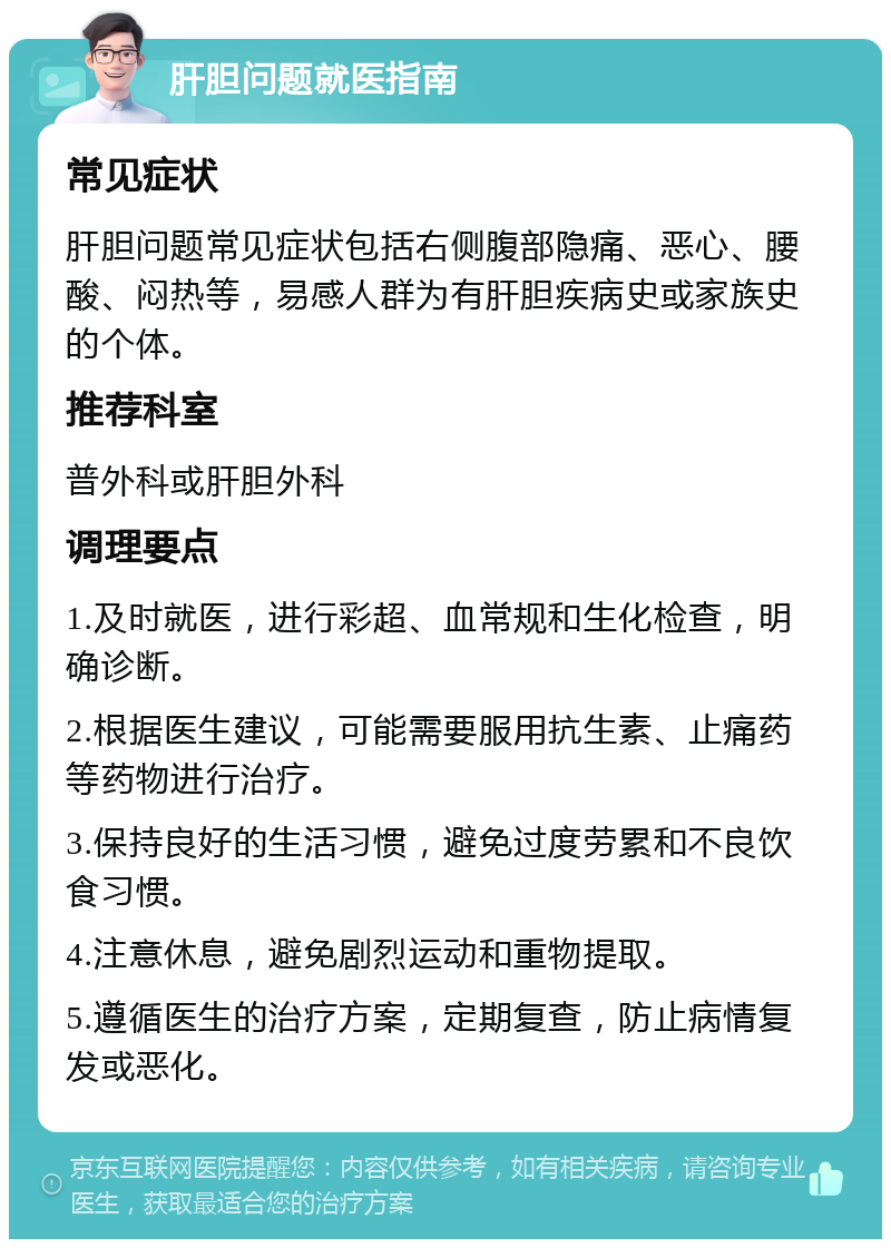 肝胆问题就医指南 常见症状 肝胆问题常见症状包括右侧腹部隐痛、恶心、腰酸、闷热等，易感人群为有肝胆疾病史或家族史的个体。 推荐科室 普外科或肝胆外科 调理要点 1.及时就医，进行彩超、血常规和生化检查，明确诊断。 2.根据医生建议，可能需要服用抗生素、止痛药等药物进行治疗。 3.保持良好的生活习惯，避免过度劳累和不良饮食习惯。 4.注意休息，避免剧烈运动和重物提取。 5.遵循医生的治疗方案，定期复查，防止病情复发或恶化。