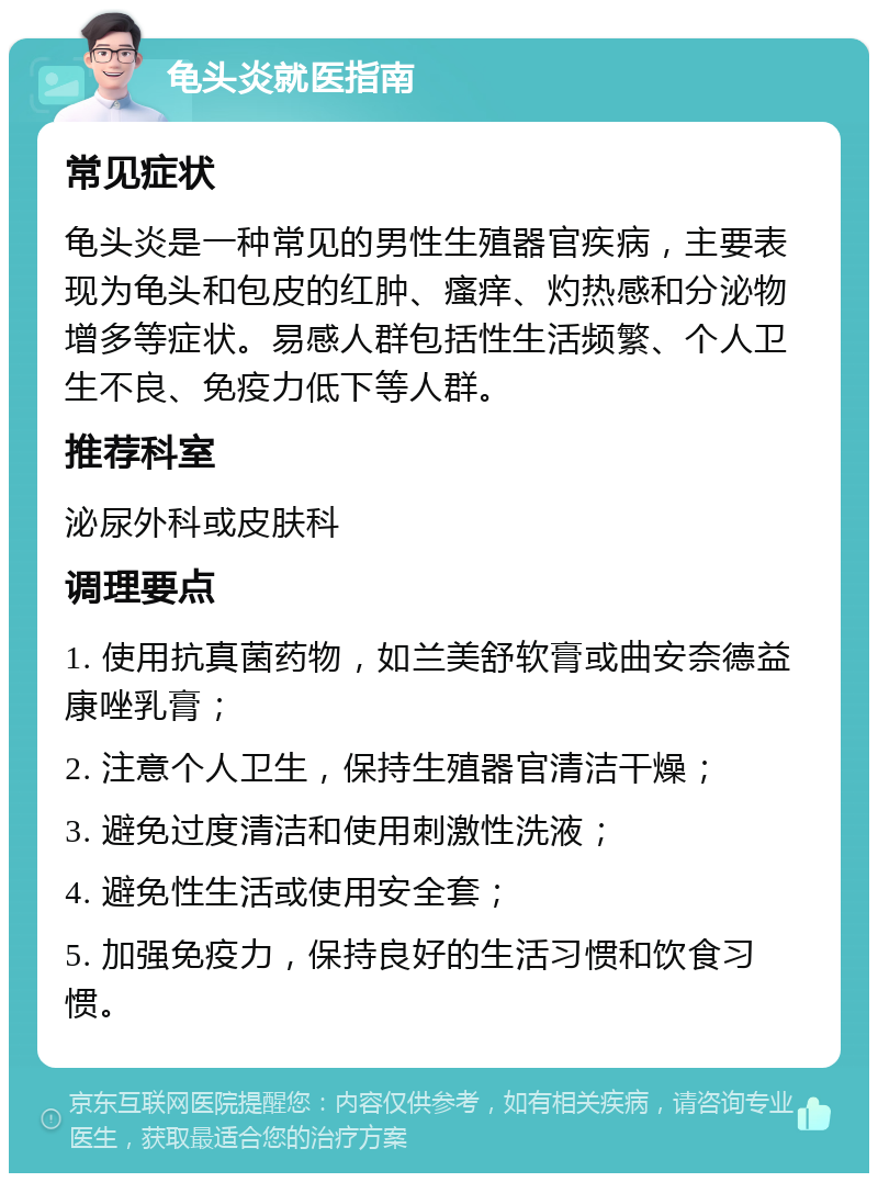 龟头炎就医指南 常见症状 龟头炎是一种常见的男性生殖器官疾病，主要表现为龟头和包皮的红肿、瘙痒、灼热感和分泌物增多等症状。易感人群包括性生活频繁、个人卫生不良、免疫力低下等人群。 推荐科室 泌尿外科或皮肤科 调理要点 1. 使用抗真菌药物，如兰美舒软膏或曲安奈德益康唑乳膏； 2. 注意个人卫生，保持生殖器官清洁干燥； 3. 避免过度清洁和使用刺激性洗液； 4. 避免性生活或使用安全套； 5. 加强免疫力，保持良好的生活习惯和饮食习惯。