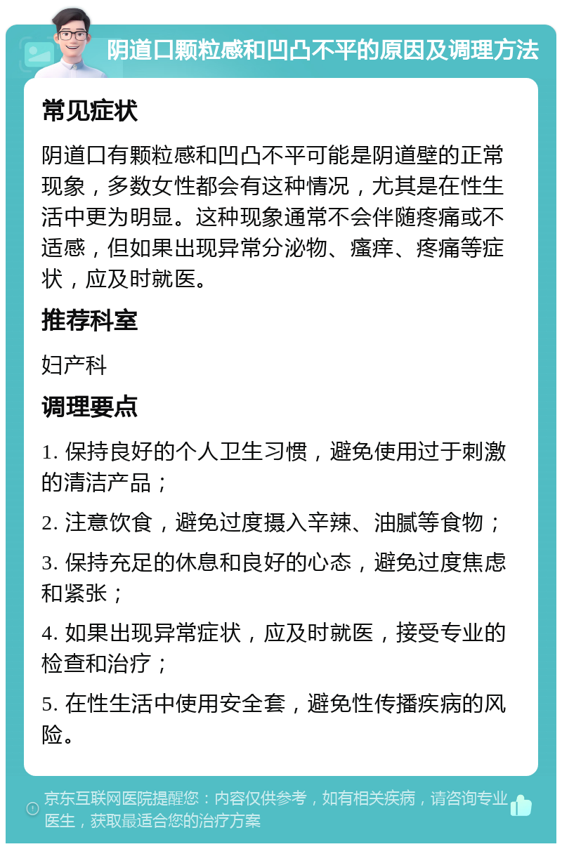 阴道口颗粒感和凹凸不平的原因及调理方法 常见症状 阴道口有颗粒感和凹凸不平可能是阴道壁的正常现象，多数女性都会有这种情况，尤其是在性生活中更为明显。这种现象通常不会伴随疼痛或不适感，但如果出现异常分泌物、瘙痒、疼痛等症状，应及时就医。 推荐科室 妇产科 调理要点 1. 保持良好的个人卫生习惯，避免使用过于刺激的清洁产品； 2. 注意饮食，避免过度摄入辛辣、油腻等食物； 3. 保持充足的休息和良好的心态，避免过度焦虑和紧张； 4. 如果出现异常症状，应及时就医，接受专业的检查和治疗； 5. 在性生活中使用安全套，避免性传播疾病的风险。