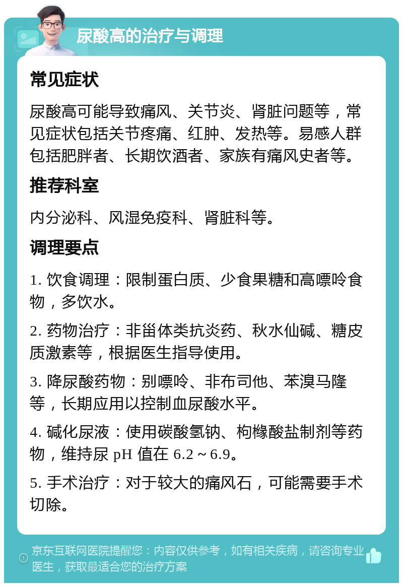 尿酸高的治疗与调理 常见症状 尿酸高可能导致痛风、关节炎、肾脏问题等，常见症状包括关节疼痛、红肿、发热等。易感人群包括肥胖者、长期饮酒者、家族有痛风史者等。 推荐科室 内分泌科、风湿免疫科、肾脏科等。 调理要点 1. 饮食调理：限制蛋白质、少食果糖和高嘌呤食物，多饮水。 2. 药物治疗：非甾体类抗炎药、秋水仙碱、糖皮质激素等，根据医生指导使用。 3. 降尿酸药物：别嘌呤、非布司他、苯溴马隆等，长期应用以控制血尿酸水平。 4. 碱化尿液：使用碳酸氢钠、枸橼酸盐制剂等药物，维持尿 pH 值在 6.2～6.9。 5. 手术治疗：对于较大的痛风石，可能需要手术切除。