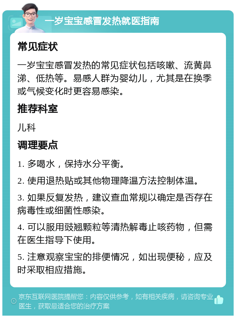 一岁宝宝感冒发热就医指南 常见症状 一岁宝宝感冒发热的常见症状包括咳嗽、流黄鼻涕、低热等。易感人群为婴幼儿，尤其是在换季或气候变化时更容易感染。 推荐科室 儿科 调理要点 1. 多喝水，保持水分平衡。 2. 使用退热贴或其他物理降温方法控制体温。 3. 如果反复发热，建议查血常规以确定是否存在病毒性或细菌性感染。 4. 可以服用豉翘颗粒等清热解毒止咳药物，但需在医生指导下使用。 5. 注意观察宝宝的排便情况，如出现便秘，应及时采取相应措施。