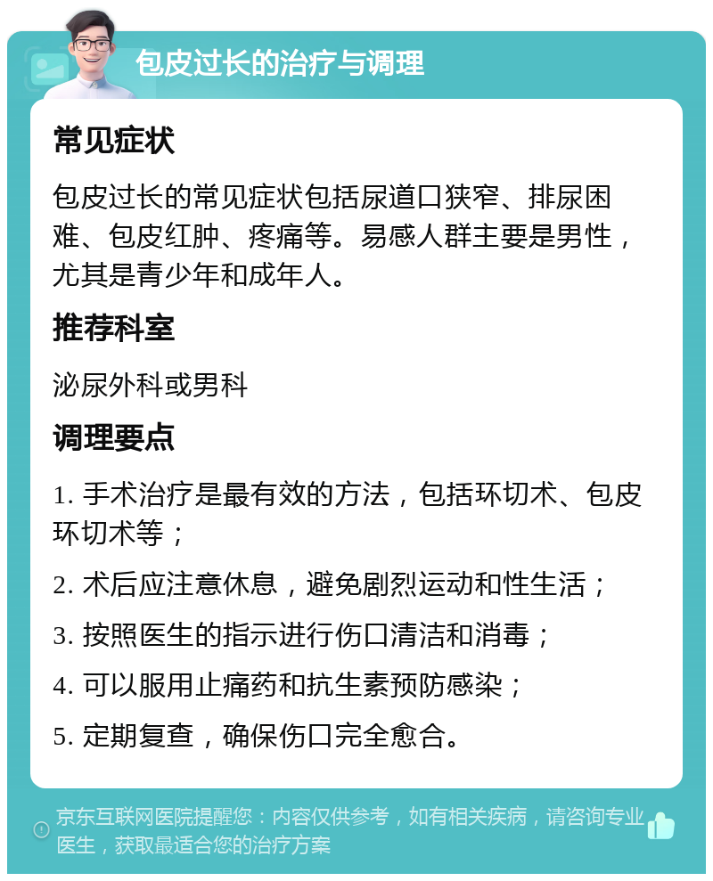 包皮过长的治疗与调理 常见症状 包皮过长的常见症状包括尿道口狭窄、排尿困难、包皮红肿、疼痛等。易感人群主要是男性，尤其是青少年和成年人。 推荐科室 泌尿外科或男科 调理要点 1. 手术治疗是最有效的方法，包括环切术、包皮环切术等； 2. 术后应注意休息，避免剧烈运动和性生活； 3. 按照医生的指示进行伤口清洁和消毒； 4. 可以服用止痛药和抗生素预防感染； 5. 定期复查，确保伤口完全愈合。