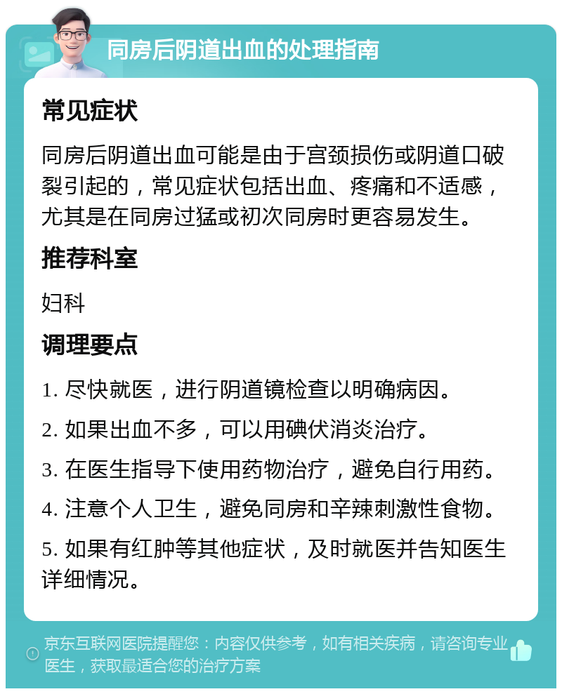 同房后阴道出血的处理指南 常见症状 同房后阴道出血可能是由于宫颈损伤或阴道口破裂引起的，常见症状包括出血、疼痛和不适感，尤其是在同房过猛或初次同房时更容易发生。 推荐科室 妇科 调理要点 1. 尽快就医，进行阴道镜检查以明确病因。 2. 如果出血不多，可以用碘伏消炎治疗。 3. 在医生指导下使用药物治疗，避免自行用药。 4. 注意个人卫生，避免同房和辛辣刺激性食物。 5. 如果有红肿等其他症状，及时就医并告知医生详细情况。