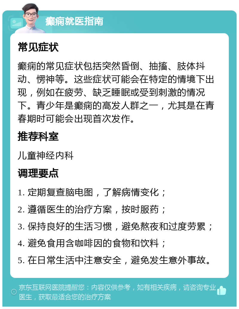 癫痫就医指南 常见症状 癫痫的常见症状包括突然昏倒、抽搐、肢体抖动、愣神等。这些症状可能会在特定的情境下出现，例如在疲劳、缺乏睡眠或受到刺激的情况下。青少年是癫痫的高发人群之一，尤其是在青春期时可能会出现首次发作。 推荐科室 儿童神经内科 调理要点 1. 定期复查脑电图，了解病情变化； 2. 遵循医生的治疗方案，按时服药； 3. 保持良好的生活习惯，避免熬夜和过度劳累； 4. 避免食用含咖啡因的食物和饮料； 5. 在日常生活中注意安全，避免发生意外事故。