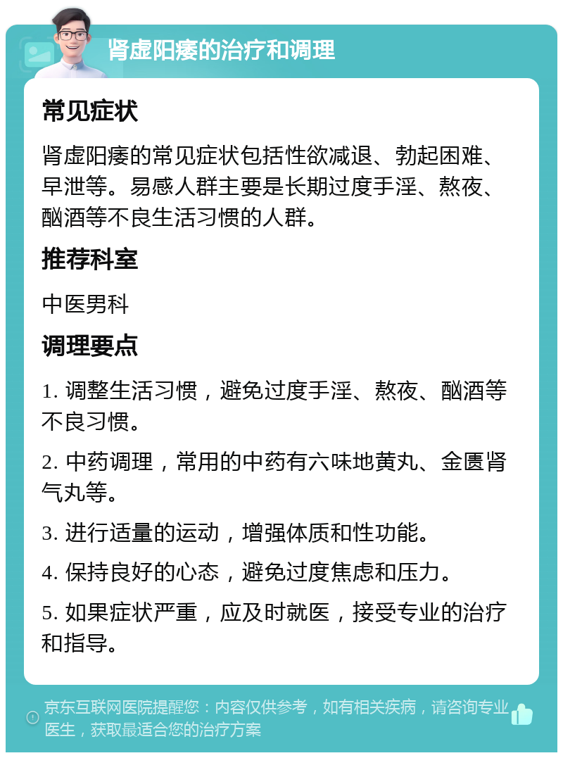 肾虚阳痿的治疗和调理 常见症状 肾虚阳痿的常见症状包括性欲减退、勃起困难、早泄等。易感人群主要是长期过度手淫、熬夜、酗酒等不良生活习惯的人群。 推荐科室 中医男科 调理要点 1. 调整生活习惯，避免过度手淫、熬夜、酗酒等不良习惯。 2. 中药调理，常用的中药有六味地黄丸、金匮肾气丸等。 3. 进行适量的运动，增强体质和性功能。 4. 保持良好的心态，避免过度焦虑和压力。 5. 如果症状严重，应及时就医，接受专业的治疗和指导。