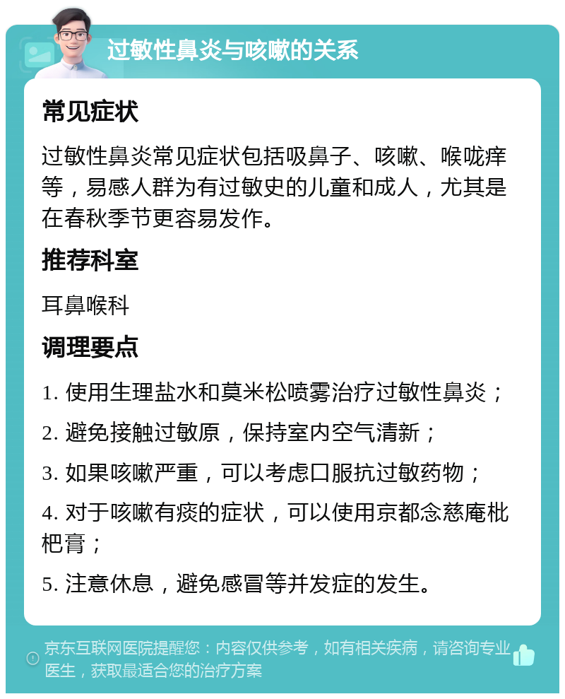 过敏性鼻炎与咳嗽的关系 常见症状 过敏性鼻炎常见症状包括吸鼻子、咳嗽、喉咙痒等，易感人群为有过敏史的儿童和成人，尤其是在春秋季节更容易发作。 推荐科室 耳鼻喉科 调理要点 1. 使用生理盐水和莫米松喷雾治疗过敏性鼻炎； 2. 避免接触过敏原，保持室内空气清新； 3. 如果咳嗽严重，可以考虑口服抗过敏药物； 4. 对于咳嗽有痰的症状，可以使用京都念慈庵枇杷膏； 5. 注意休息，避免感冒等并发症的发生。