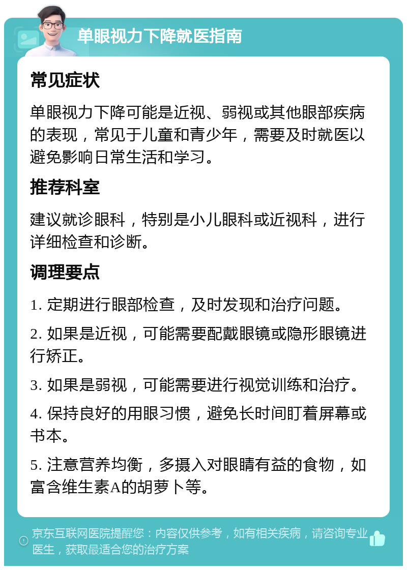 单眼视力下降就医指南 常见症状 单眼视力下降可能是近视、弱视或其他眼部疾病的表现，常见于儿童和青少年，需要及时就医以避免影响日常生活和学习。 推荐科室 建议就诊眼科，特别是小儿眼科或近视科，进行详细检查和诊断。 调理要点 1. 定期进行眼部检查，及时发现和治疗问题。 2. 如果是近视，可能需要配戴眼镜或隐形眼镜进行矫正。 3. 如果是弱视，可能需要进行视觉训练和治疗。 4. 保持良好的用眼习惯，避免长时间盯着屏幕或书本。 5. 注意营养均衡，多摄入对眼睛有益的食物，如富含维生素A的胡萝卜等。