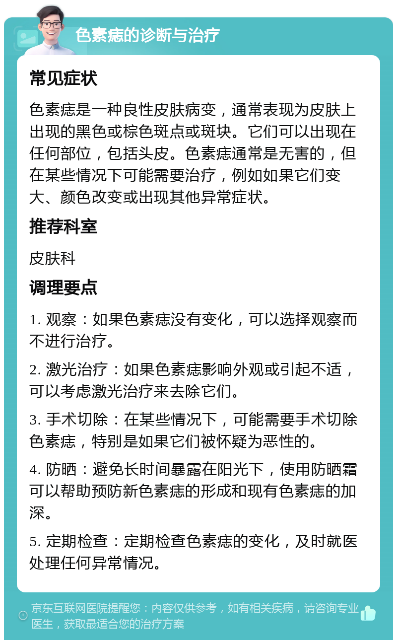 色素痣的诊断与治疗 常见症状 色素痣是一种良性皮肤病变，通常表现为皮肤上出现的黑色或棕色斑点或斑块。它们可以出现在任何部位，包括头皮。色素痣通常是无害的，但在某些情况下可能需要治疗，例如如果它们变大、颜色改变或出现其他异常症状。 推荐科室 皮肤科 调理要点 1. 观察：如果色素痣没有变化，可以选择观察而不进行治疗。 2. 激光治疗：如果色素痣影响外观或引起不适，可以考虑激光治疗来去除它们。 3. 手术切除：在某些情况下，可能需要手术切除色素痣，特别是如果它们被怀疑为恶性的。 4. 防晒：避免长时间暴露在阳光下，使用防晒霜可以帮助预防新色素痣的形成和现有色素痣的加深。 5. 定期检查：定期检查色素痣的变化，及时就医处理任何异常情况。