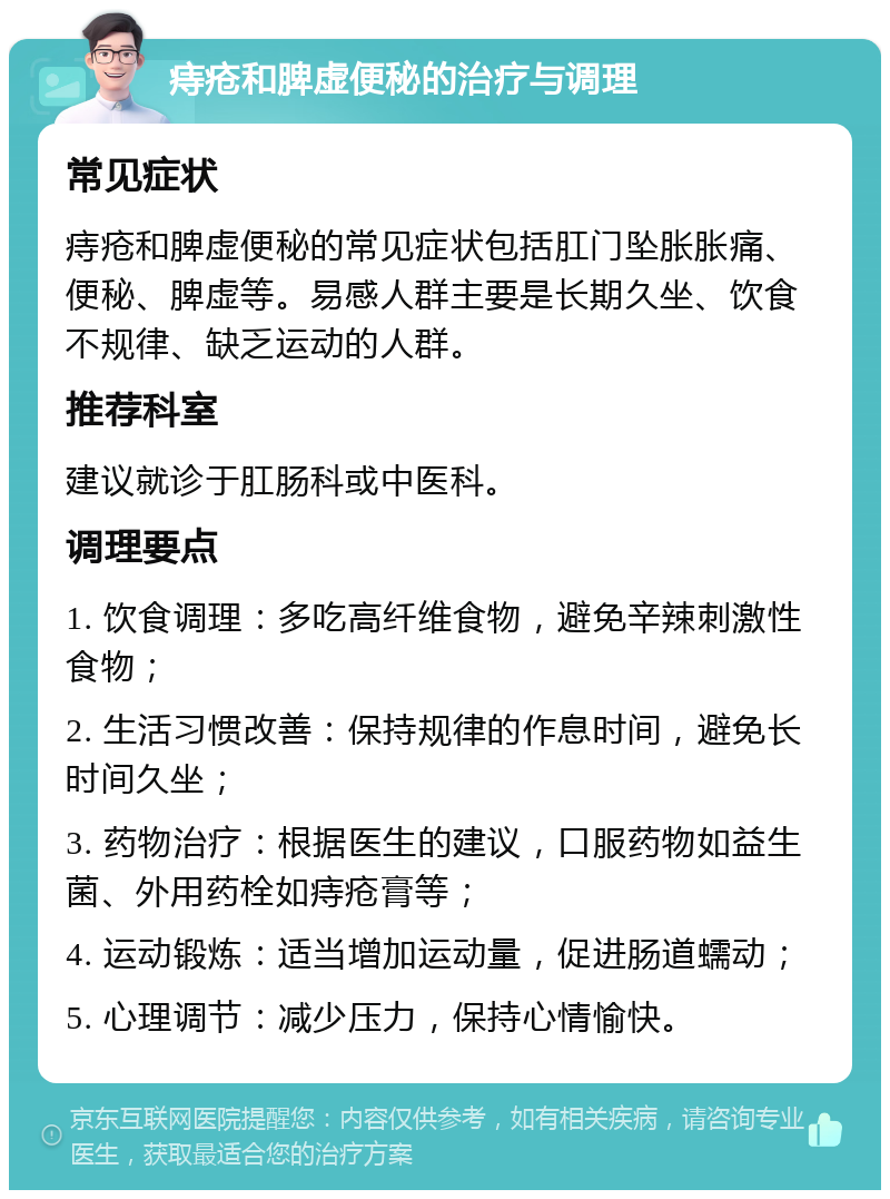 痔疮和脾虚便秘的治疗与调理 常见症状 痔疮和脾虚便秘的常见症状包括肛门坠胀胀痛、便秘、脾虚等。易感人群主要是长期久坐、饮食不规律、缺乏运动的人群。 推荐科室 建议就诊于肛肠科或中医科。 调理要点 1. 饮食调理：多吃高纤维食物，避免辛辣刺激性食物； 2. 生活习惯改善：保持规律的作息时间，避免长时间久坐； 3. 药物治疗：根据医生的建议，口服药物如益生菌、外用药栓如痔疮膏等； 4. 运动锻炼：适当增加运动量，促进肠道蠕动； 5. 心理调节：减少压力，保持心情愉快。