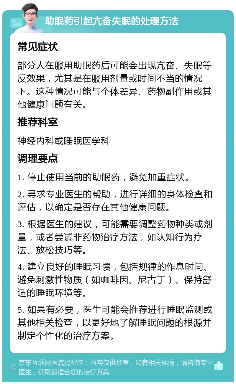 助眠药引起亢奋失眠的处理方法 常见症状 部分人在服用助眠药后可能会出现亢奋、失眠等反效果，尤其是在服用剂量或时间不当的情况下。这种情况可能与个体差异、药物副作用或其他健康问题有关。 推荐科室 神经内科或睡眠医学科 调理要点 1. 停止使用当前的助眠药，避免加重症状。 2. 寻求专业医生的帮助，进行详细的身体检查和评估，以确定是否存在其他健康问题。 3. 根据医生的建议，可能需要调整药物种类或剂量，或者尝试非药物治疗方法，如认知行为疗法、放松技巧等。 4. 建立良好的睡眠习惯，包括规律的作息时间、避免刺激性物质（如咖啡因、尼古丁）、保持舒适的睡眠环境等。 5. 如果有必要，医生可能会推荐进行睡眠监测或其他相关检查，以更好地了解睡眠问题的根源并制定个性化的治疗方案。
