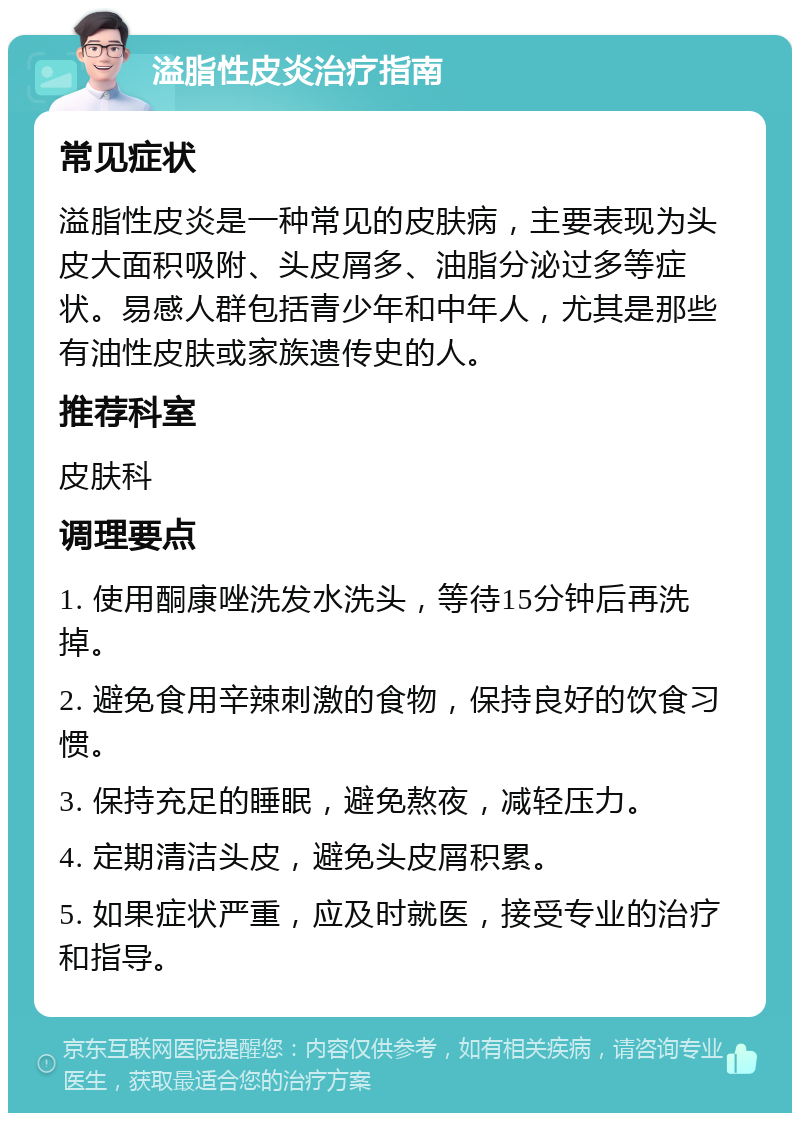 溢脂性皮炎治疗指南 常见症状 溢脂性皮炎是一种常见的皮肤病，主要表现为头皮大面积吸附、头皮屑多、油脂分泌过多等症状。易感人群包括青少年和中年人，尤其是那些有油性皮肤或家族遗传史的人。 推荐科室 皮肤科 调理要点 1. 使用酮康唑洗发水洗头，等待15分钟后再洗掉。 2. 避免食用辛辣刺激的食物，保持良好的饮食习惯。 3. 保持充足的睡眠，避免熬夜，减轻压力。 4. 定期清洁头皮，避免头皮屑积累。 5. 如果症状严重，应及时就医，接受专业的治疗和指导。