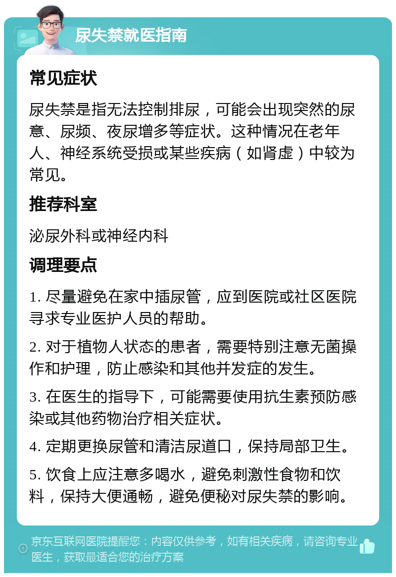 尿失禁就医指南 常见症状 尿失禁是指无法控制排尿，可能会出现突然的尿意、尿频、夜尿增多等症状。这种情况在老年人、神经系统受损或某些疾病（如肾虚）中较为常见。 推荐科室 泌尿外科或神经内科 调理要点 1. 尽量避免在家中插尿管，应到医院或社区医院寻求专业医护人员的帮助。 2. 对于植物人状态的患者，需要特别注意无菌操作和护理，防止感染和其他并发症的发生。 3. 在医生的指导下，可能需要使用抗生素预防感染或其他药物治疗相关症状。 4. 定期更换尿管和清洁尿道口，保持局部卫生。 5. 饮食上应注意多喝水，避免刺激性食物和饮料，保持大便通畅，避免便秘对尿失禁的影响。