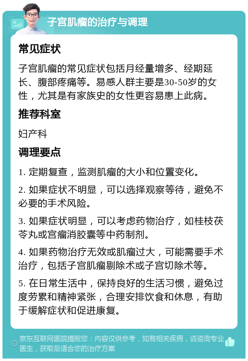 子宫肌瘤的治疗与调理 常见症状 子宫肌瘤的常见症状包括月经量增多、经期延长、腹部疼痛等。易感人群主要是30-50岁的女性，尤其是有家族史的女性更容易患上此病。 推荐科室 妇产科 调理要点 1. 定期复查，监测肌瘤的大小和位置变化。 2. 如果症状不明显，可以选择观察等待，避免不必要的手术风险。 3. 如果症状明显，可以考虑药物治疗，如桂枝茯苓丸或宫瘤消胶囊等中药制剂。 4. 如果药物治疗无效或肌瘤过大，可能需要手术治疗，包括子宫肌瘤剔除术或子宫切除术等。 5. 在日常生活中，保持良好的生活习惯，避免过度劳累和精神紧张，合理安排饮食和休息，有助于缓解症状和促进康复。