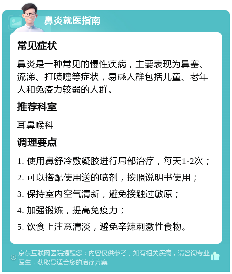 鼻炎就医指南 常见症状 鼻炎是一种常见的慢性疾病，主要表现为鼻塞、流涕、打喷嚏等症状，易感人群包括儿童、老年人和免疫力较弱的人群。 推荐科室 耳鼻喉科 调理要点 1. 使用鼻舒冷敷凝胶进行局部治疗，每天1-2次； 2. 可以搭配使用送的喷剂，按照说明书使用； 3. 保持室内空气清新，避免接触过敏原； 4. 加强锻炼，提高免疫力； 5. 饮食上注意清淡，避免辛辣刺激性食物。