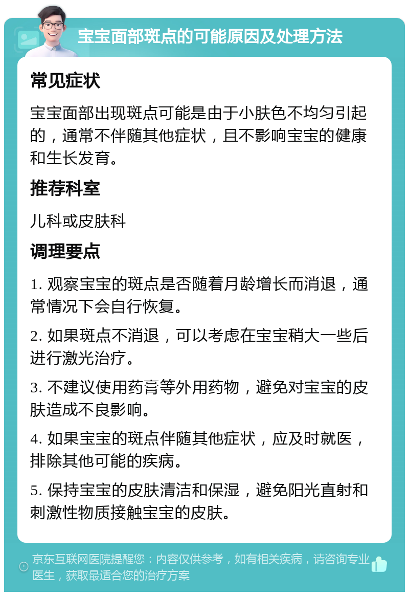 宝宝面部斑点的可能原因及处理方法 常见症状 宝宝面部出现斑点可能是由于小肤色不均匀引起的，通常不伴随其他症状，且不影响宝宝的健康和生长发育。 推荐科室 儿科或皮肤科 调理要点 1. 观察宝宝的斑点是否随着月龄增长而消退，通常情况下会自行恢复。 2. 如果斑点不消退，可以考虑在宝宝稍大一些后进行激光治疗。 3. 不建议使用药膏等外用药物，避免对宝宝的皮肤造成不良影响。 4. 如果宝宝的斑点伴随其他症状，应及时就医，排除其他可能的疾病。 5. 保持宝宝的皮肤清洁和保湿，避免阳光直射和刺激性物质接触宝宝的皮肤。