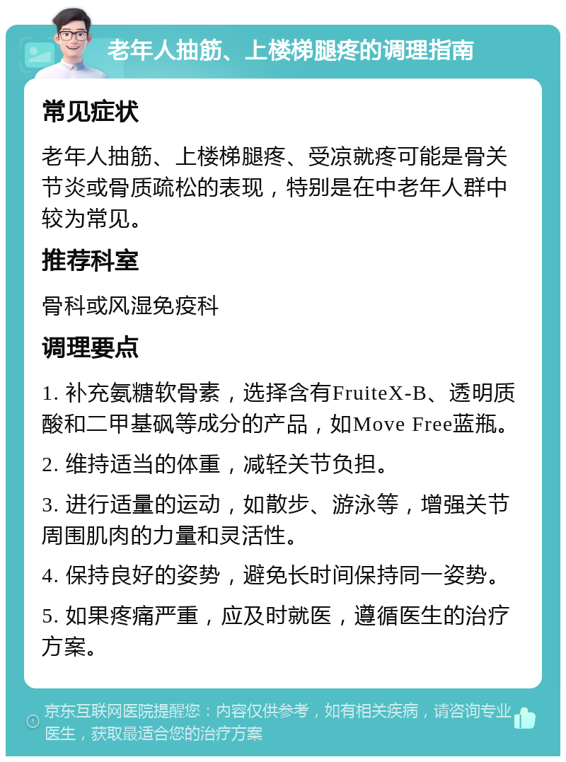 老年人抽筋、上楼梯腿疼的调理指南 常见症状 老年人抽筋、上楼梯腿疼、受凉就疼可能是骨关节炎或骨质疏松的表现，特别是在中老年人群中较为常见。 推荐科室 骨科或风湿免疫科 调理要点 1. 补充氨糖软骨素，选择含有FruiteX-B、透明质酸和二甲基砜等成分的产品，如Move Free蓝瓶。 2. 维持适当的体重，减轻关节负担。 3. 进行适量的运动，如散步、游泳等，增强关节周围肌肉的力量和灵活性。 4. 保持良好的姿势，避免长时间保持同一姿势。 5. 如果疼痛严重，应及时就医，遵循医生的治疗方案。