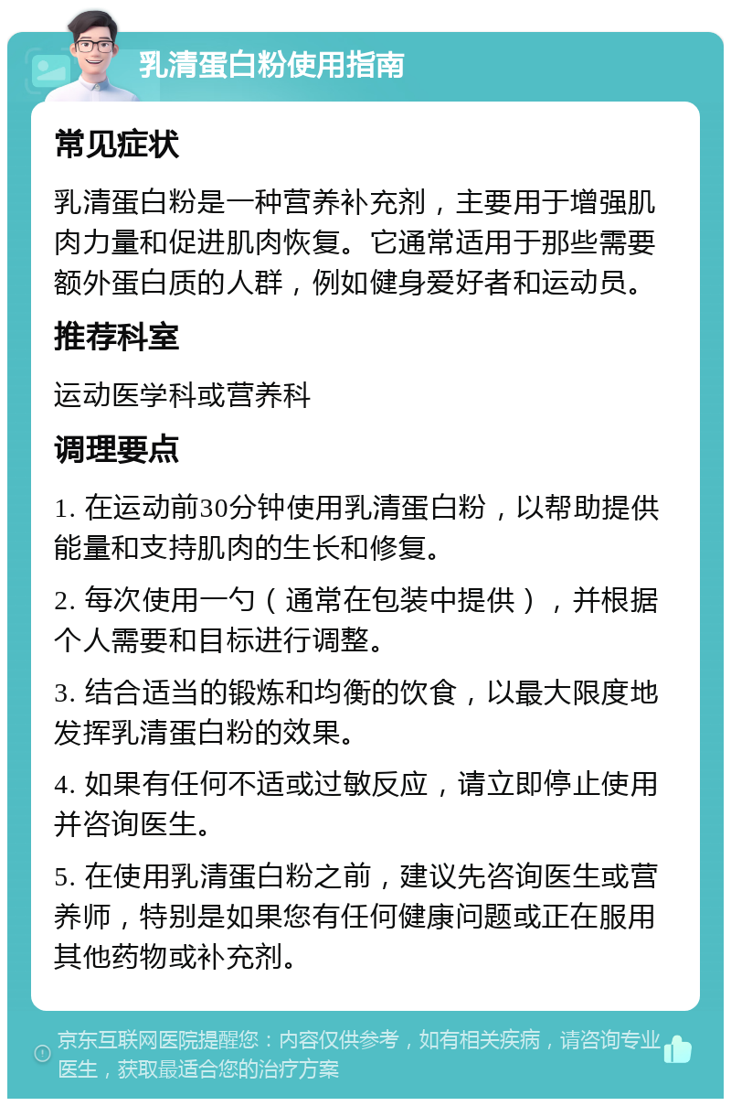 乳清蛋白粉使用指南 常见症状 乳清蛋白粉是一种营养补充剂，主要用于增强肌肉力量和促进肌肉恢复。它通常适用于那些需要额外蛋白质的人群，例如健身爱好者和运动员。 推荐科室 运动医学科或营养科 调理要点 1. 在运动前30分钟使用乳清蛋白粉，以帮助提供能量和支持肌肉的生长和修复。 2. 每次使用一勺（通常在包装中提供），并根据个人需要和目标进行调整。 3. 结合适当的锻炼和均衡的饮食，以最大限度地发挥乳清蛋白粉的效果。 4. 如果有任何不适或过敏反应，请立即停止使用并咨询医生。 5. 在使用乳清蛋白粉之前，建议先咨询医生或营养师，特别是如果您有任何健康问题或正在服用其他药物或补充剂。