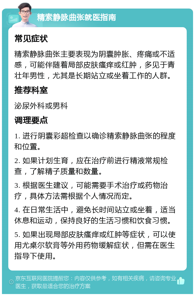 精索静脉曲张就医指南 常见症状 精索静脉曲张主要表现为阴囊肿胀、疼痛或不适感，可能伴随着局部皮肤瘙痒或红肿，多见于青壮年男性，尤其是长期站立或坐着工作的人群。 推荐科室 泌尿外科或男科 调理要点 1. 进行阴囊彩超检查以确诊精索静脉曲张的程度和位置。 2. 如果计划生育，应在治疗前进行精液常规检查，了解精子质量和数量。 3. 根据医生建议，可能需要手术治疗或药物治疗，具体方法需根据个人情况而定。 4. 在日常生活中，避免长时间站立或坐着，适当休息和运动，保持良好的生活习惯和饮食习惯。 5. 如果出现局部皮肤瘙痒或红肿等症状，可以使用尤桌尔软膏等外用药物缓解症状，但需在医生指导下使用。