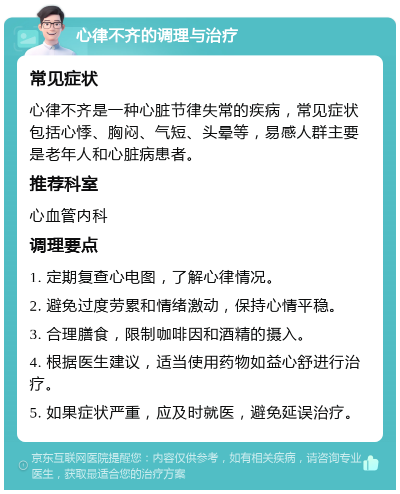 心律不齐的调理与治疗 常见症状 心律不齐是一种心脏节律失常的疾病，常见症状包括心悸、胸闷、气短、头晕等，易感人群主要是老年人和心脏病患者。 推荐科室 心血管内科 调理要点 1. 定期复查心电图，了解心律情况。 2. 避免过度劳累和情绪激动，保持心情平稳。 3. 合理膳食，限制咖啡因和酒精的摄入。 4. 根据医生建议，适当使用药物如益心舒进行治疗。 5. 如果症状严重，应及时就医，避免延误治疗。