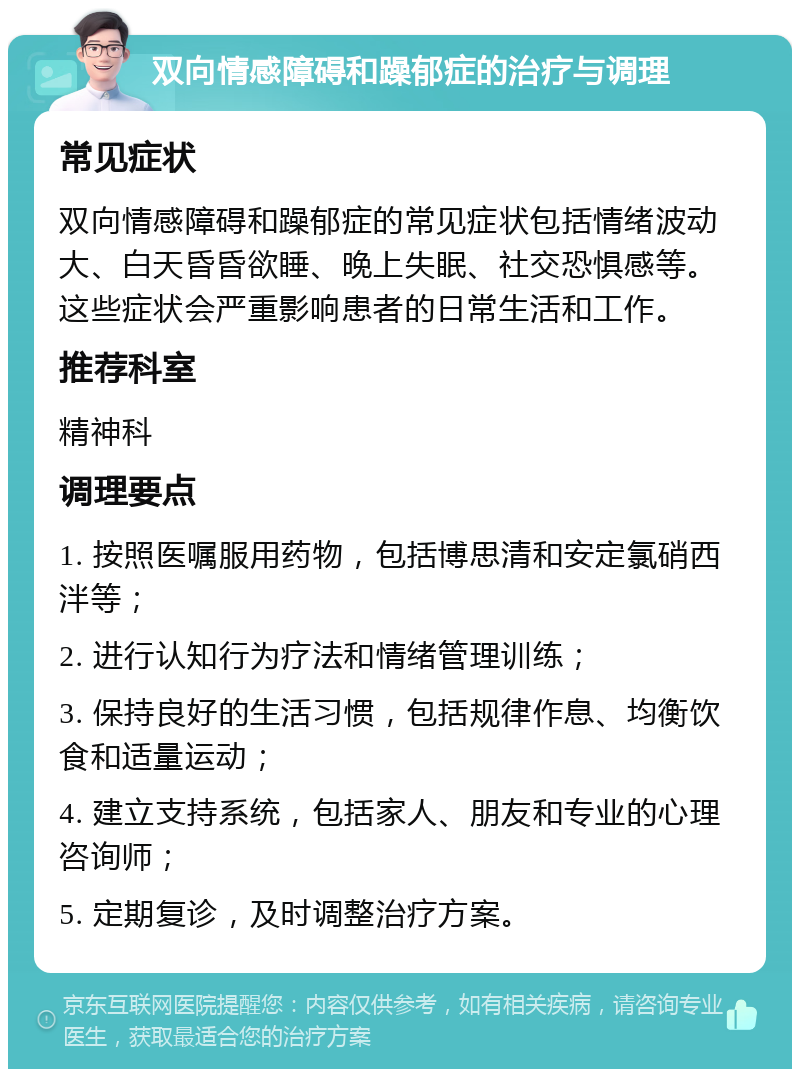 双向情感障碍和躁郁症的治疗与调理 常见症状 双向情感障碍和躁郁症的常见症状包括情绪波动大、白天昏昏欲睡、晚上失眠、社交恐惧感等。这些症状会严重影响患者的日常生活和工作。 推荐科室 精神科 调理要点 1. 按照医嘱服用药物，包括博思清和安定氯硝西泮等； 2. 进行认知行为疗法和情绪管理训练； 3. 保持良好的生活习惯，包括规律作息、均衡饮食和适量运动； 4. 建立支持系统，包括家人、朋友和专业的心理咨询师； 5. 定期复诊，及时调整治疗方案。