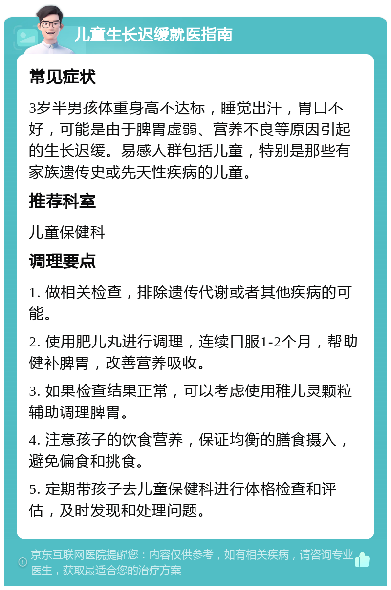 儿童生长迟缓就医指南 常见症状 3岁半男孩体重身高不达标，睡觉出汗，胃口不好，可能是由于脾胃虚弱、营养不良等原因引起的生长迟缓。易感人群包括儿童，特别是那些有家族遗传史或先天性疾病的儿童。 推荐科室 儿童保健科 调理要点 1. 做相关检查，排除遗传代谢或者其他疾病的可能。 2. 使用肥儿丸进行调理，连续口服1-2个月，帮助健补脾胃，改善营养吸收。 3. 如果检查结果正常，可以考虑使用稚儿灵颗粒辅助调理脾胃。 4. 注意孩子的饮食营养，保证均衡的膳食摄入，避免偏食和挑食。 5. 定期带孩子去儿童保健科进行体格检查和评估，及时发现和处理问题。