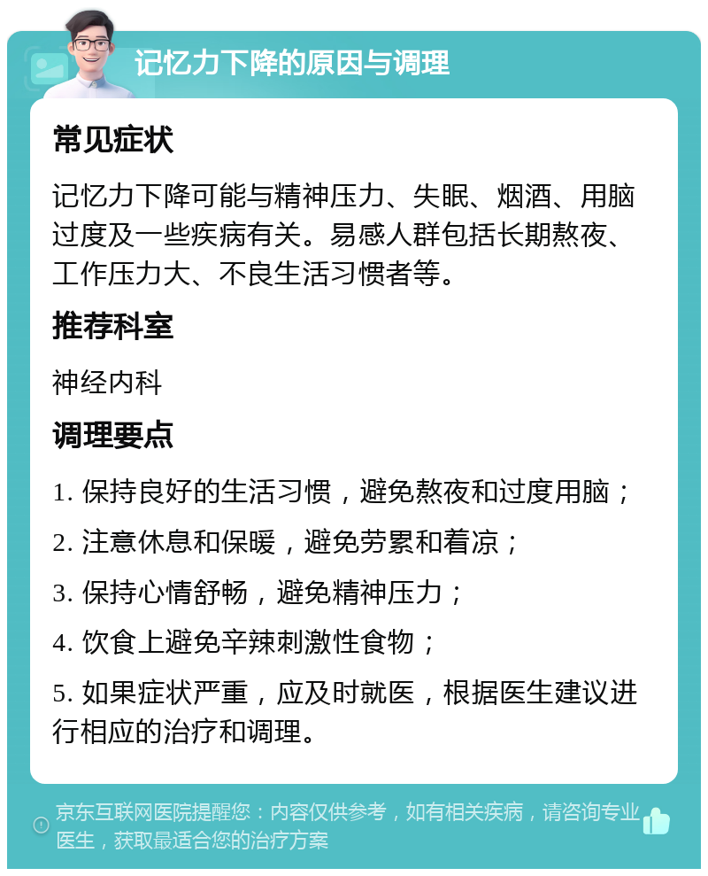 记忆力下降的原因与调理 常见症状 记忆力下降可能与精神压力、失眠、烟酒、用脑过度及一些疾病有关。易感人群包括长期熬夜、工作压力大、不良生活习惯者等。 推荐科室 神经内科 调理要点 1. 保持良好的生活习惯，避免熬夜和过度用脑； 2. 注意休息和保暖，避免劳累和着凉； 3. 保持心情舒畅，避免精神压力； 4. 饮食上避免辛辣刺激性食物； 5. 如果症状严重，应及时就医，根据医生建议进行相应的治疗和调理。