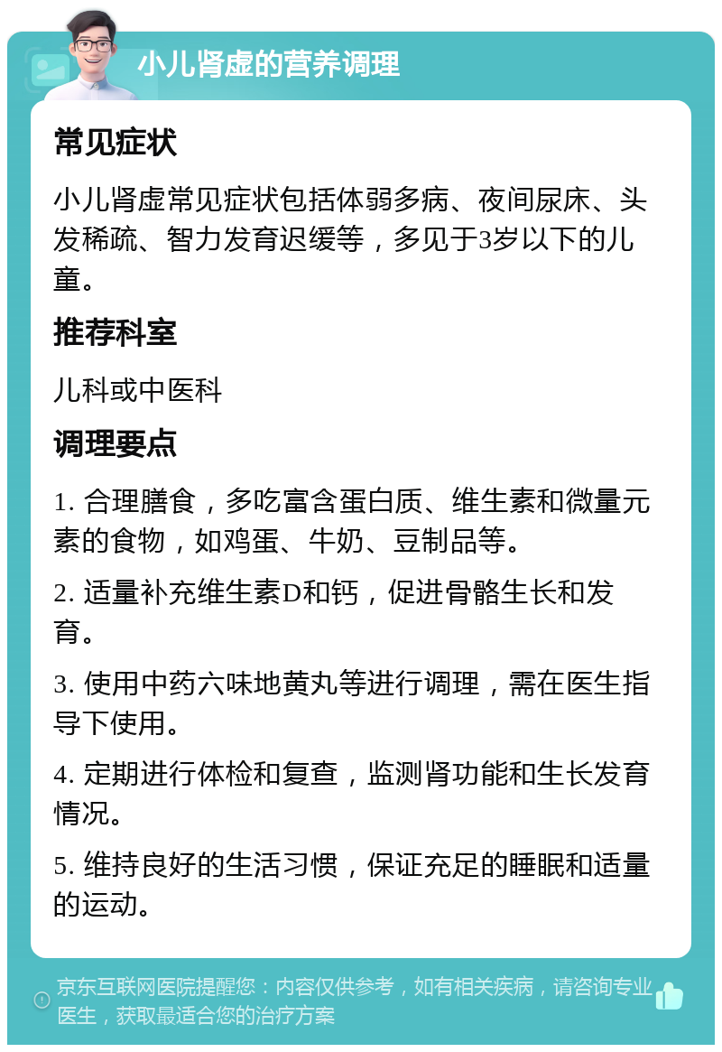 小儿肾虚的营养调理 常见症状 小儿肾虚常见症状包括体弱多病、夜间尿床、头发稀疏、智力发育迟缓等，多见于3岁以下的儿童。 推荐科室 儿科或中医科 调理要点 1. 合理膳食，多吃富含蛋白质、维生素和微量元素的食物，如鸡蛋、牛奶、豆制品等。 2. 适量补充维生素D和钙，促进骨骼生长和发育。 3. 使用中药六味地黄丸等进行调理，需在医生指导下使用。 4. 定期进行体检和复查，监测肾功能和生长发育情况。 5. 维持良好的生活习惯，保证充足的睡眠和适量的运动。