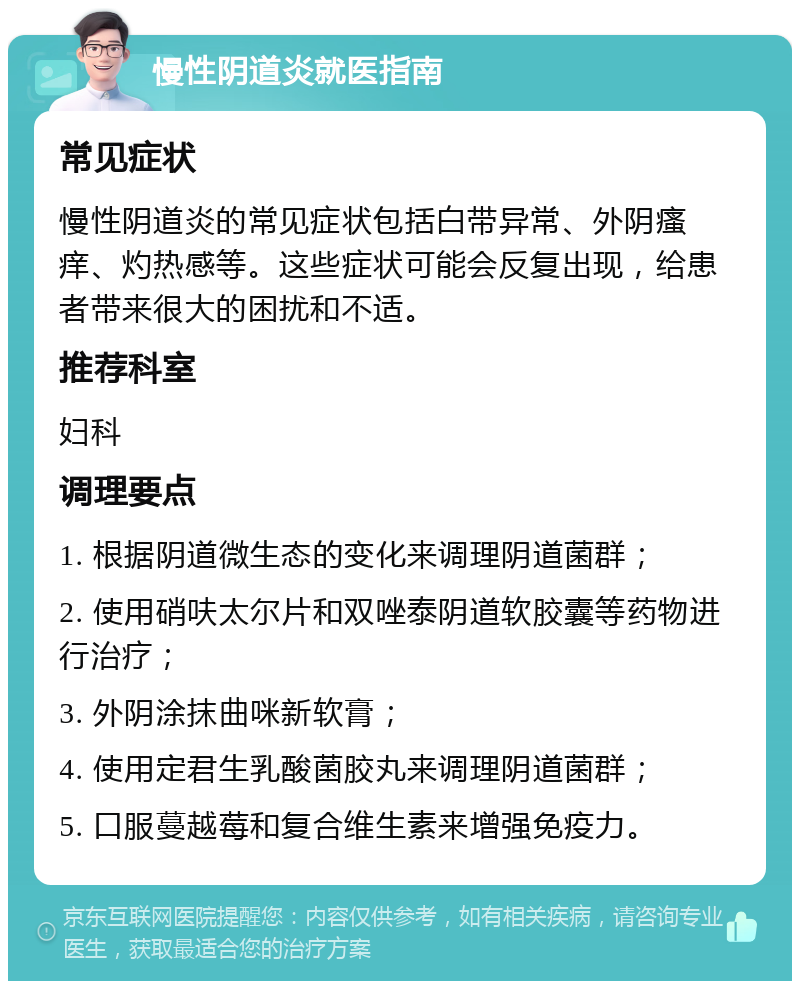 慢性阴道炎就医指南 常见症状 慢性阴道炎的常见症状包括白带异常、外阴瘙痒、灼热感等。这些症状可能会反复出现，给患者带来很大的困扰和不适。 推荐科室 妇科 调理要点 1. 根据阴道微生态的变化来调理阴道菌群； 2. 使用硝呋太尔片和双唑泰阴道软胶囊等药物进行治疗； 3. 外阴涂抹曲咪新软膏； 4. 使用定君生乳酸菌胶丸来调理阴道菌群； 5. 口服蔓越莓和复合维生素来增强免疫力。