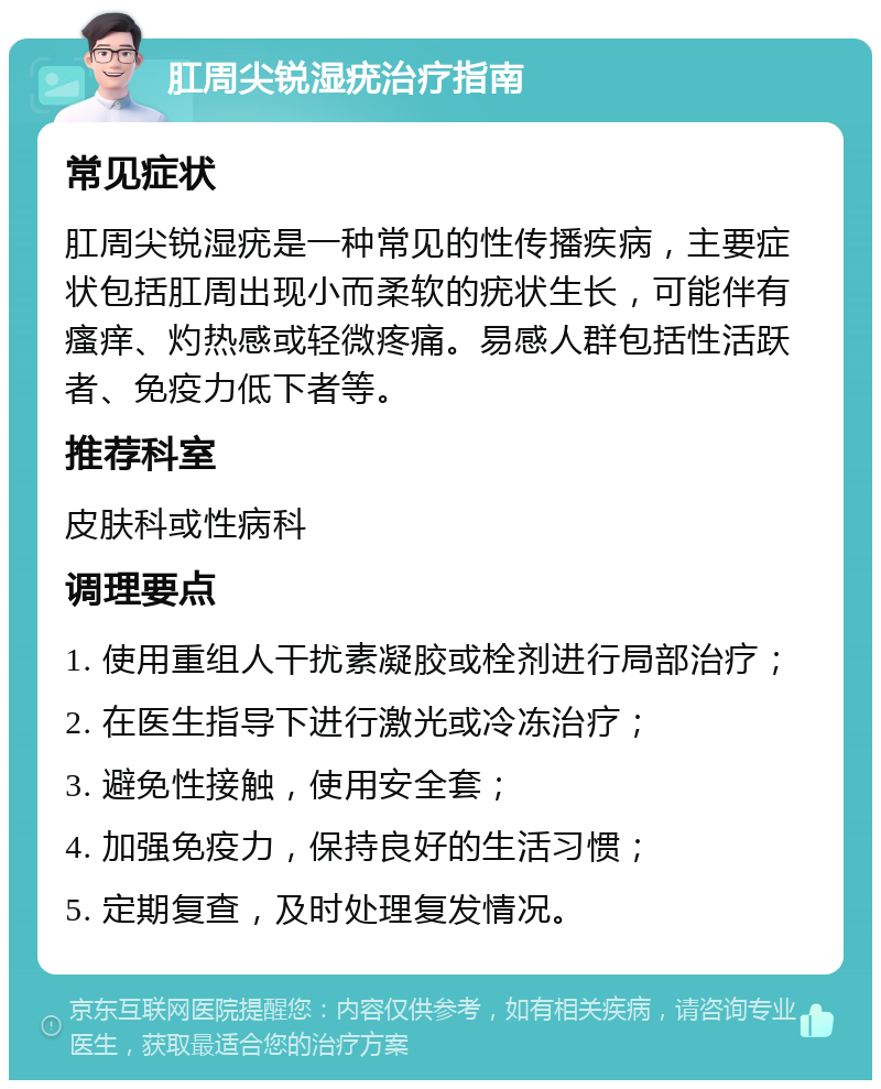 肛周尖锐湿疣治疗指南 常见症状 肛周尖锐湿疣是一种常见的性传播疾病，主要症状包括肛周出现小而柔软的疣状生长，可能伴有瘙痒、灼热感或轻微疼痛。易感人群包括性活跃者、免疫力低下者等。 推荐科室 皮肤科或性病科 调理要点 1. 使用重组人干扰素凝胶或栓剂进行局部治疗； 2. 在医生指导下进行激光或冷冻治疗； 3. 避免性接触，使用安全套； 4. 加强免疫力，保持良好的生活习惯； 5. 定期复查，及时处理复发情况。