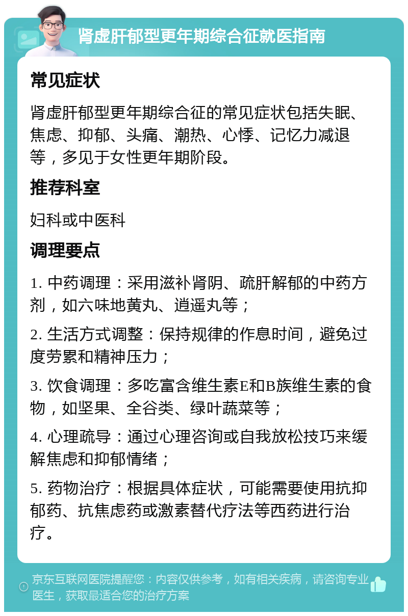 肾虚肝郁型更年期综合征就医指南 常见症状 肾虚肝郁型更年期综合征的常见症状包括失眠、焦虑、抑郁、头痛、潮热、心悸、记忆力减退等，多见于女性更年期阶段。 推荐科室 妇科或中医科 调理要点 1. 中药调理：采用滋补肾阴、疏肝解郁的中药方剂，如六味地黄丸、逍遥丸等； 2. 生活方式调整：保持规律的作息时间，避免过度劳累和精神压力； 3. 饮食调理：多吃富含维生素E和B族维生素的食物，如坚果、全谷类、绿叶蔬菜等； 4. 心理疏导：通过心理咨询或自我放松技巧来缓解焦虑和抑郁情绪； 5. 药物治疗：根据具体症状，可能需要使用抗抑郁药、抗焦虑药或激素替代疗法等西药进行治疗。