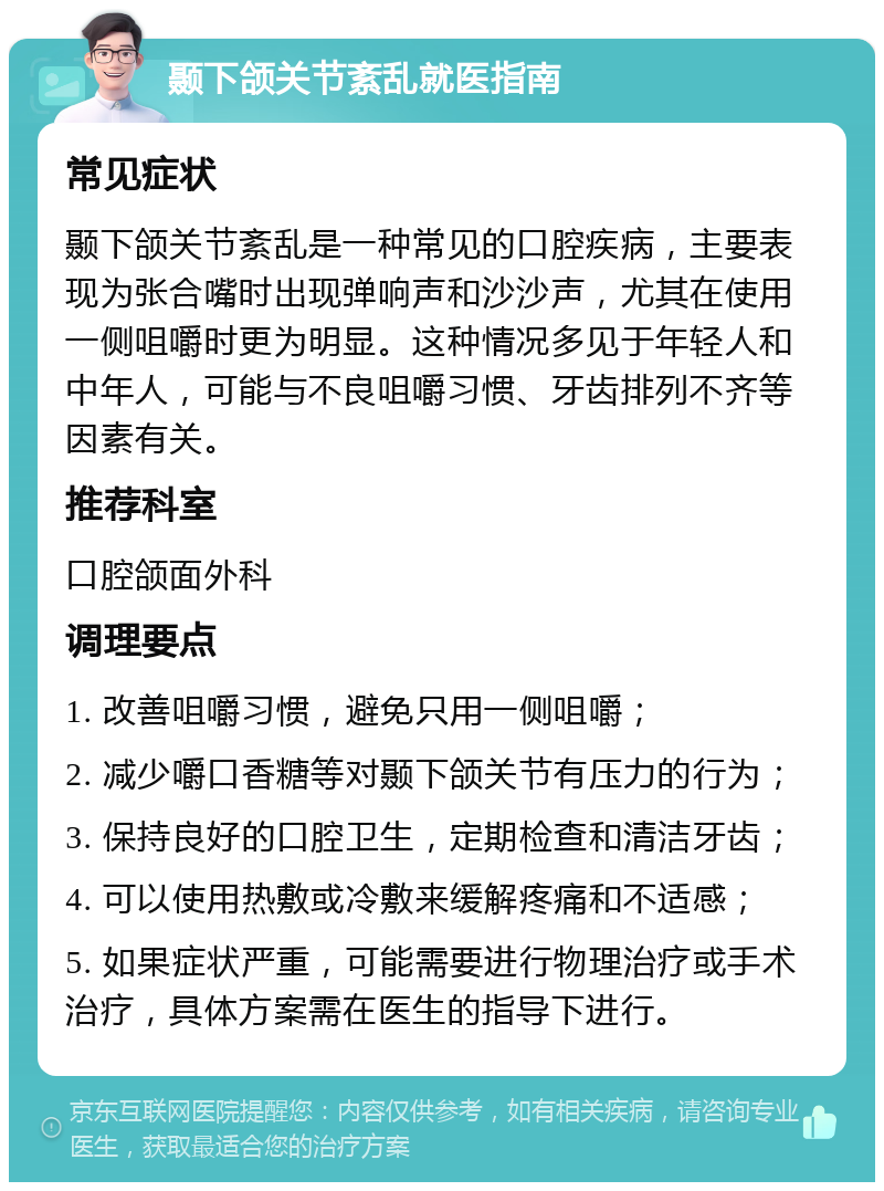 颞下颌关节紊乱就医指南 常见症状 颞下颌关节紊乱是一种常见的口腔疾病，主要表现为张合嘴时出现弹响声和沙沙声，尤其在使用一侧咀嚼时更为明显。这种情况多见于年轻人和中年人，可能与不良咀嚼习惯、牙齿排列不齐等因素有关。 推荐科室 口腔颌面外科 调理要点 1. 改善咀嚼习惯，避免只用一侧咀嚼； 2. 减少嚼口香糖等对颞下颌关节有压力的行为； 3. 保持良好的口腔卫生，定期检查和清洁牙齿； 4. 可以使用热敷或冷敷来缓解疼痛和不适感； 5. 如果症状严重，可能需要进行物理治疗或手术治疗，具体方案需在医生的指导下进行。