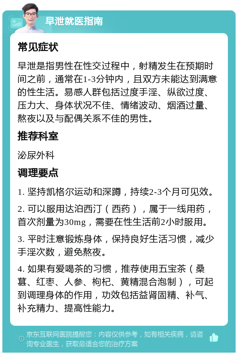 早泄就医指南 常见症状 早泄是指男性在性交过程中，射精发生在预期时间之前，通常在1-3分钟内，且双方未能达到满意的性生活。易感人群包括过度手淫、纵欲过度、压力大、身体状况不佳、情绪波动、烟酒过量、熬夜以及与配偶关系不佳的男性。 推荐科室 泌尿外科 调理要点 1. 坚持凯格尔运动和深蹲，持续2-3个月可见效。 2. 可以服用达泊西汀（西药），属于一线用药，首次剂量为30mg，需要在性生活前2小时服用。 3. 平时注意锻炼身体，保持良好生活习惯，减少手淫次数，避免熬夜。 4. 如果有爱喝茶的习惯，推荐使用五宝茶（桑葚、红枣、人参、枸杞、黄精混合泡制），可起到调理身体的作用，功效包括益肾固精、补气、补充精力、提高性能力。