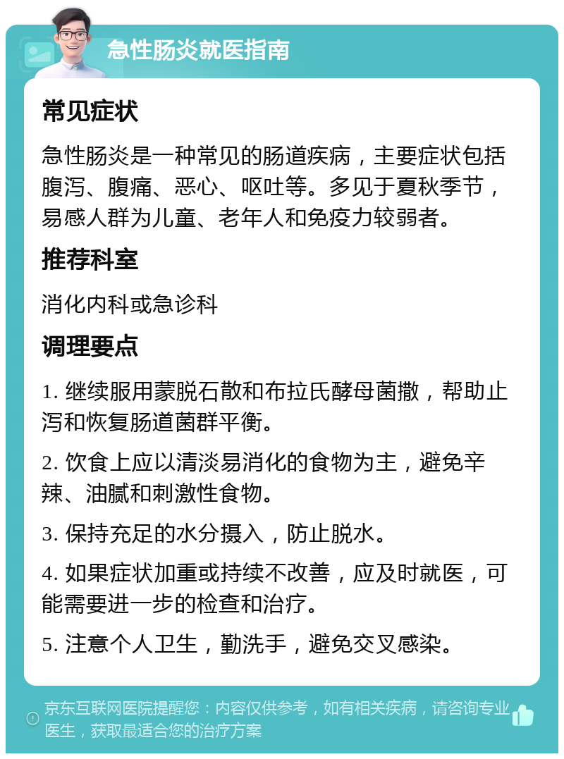 急性肠炎就医指南 常见症状 急性肠炎是一种常见的肠道疾病，主要症状包括腹泻、腹痛、恶心、呕吐等。多见于夏秋季节，易感人群为儿童、老年人和免疫力较弱者。 推荐科室 消化内科或急诊科 调理要点 1. 继续服用蒙脱石散和布拉氏酵母菌撒，帮助止泻和恢复肠道菌群平衡。 2. 饮食上应以清淡易消化的食物为主，避免辛辣、油腻和刺激性食物。 3. 保持充足的水分摄入，防止脱水。 4. 如果症状加重或持续不改善，应及时就医，可能需要进一步的检查和治疗。 5. 注意个人卫生，勤洗手，避免交叉感染。